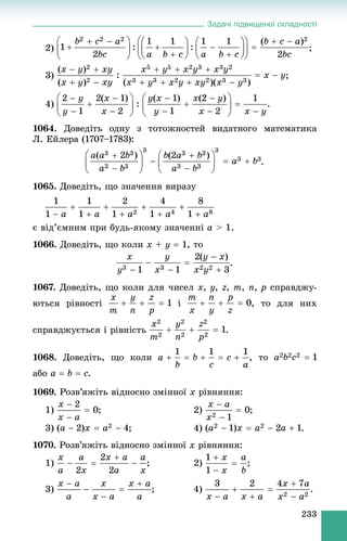 Задачі підвищеної складності
233
2) ;
3) ;
4) .
1064. Äîâåäіòü îäíó ç òîòîæíîñòåé âèäàòíîãî ìàòåìàòèêà
Ë. Åéëåðà (1707–1783):
.
1065. Äîâåäіòü, ùî çíà÷åííÿ âèðàçó
є âіä’єìíèì ïðè áóäü-ÿêîìó çíà÷åííі a > 1.
1066. Äîâåäіòü, ùî êîëè x + y  1, òî
.
1067. Äîâåäіòü, ùî êîëè äëÿ ÷èñåë x, y, z, m, n, p ñïðàâäæó-
þòüñÿ ðіâíîñòі і , òî äëÿ íèõ
ñïðàâäæóєòüñÿ і ðіâíіñòü .
1068. Äîâåäіòü, ùî êîëè , òî
àáî a  b  c.
1069. Ðîçâ’ÿæіòü âіäíîñíî çìіííîї x ðіâíÿííÿ:
1) ; 2) ;
3) ; 4) .
1070. Ðîçâ’ÿæіòü âіäíîñíî çìіííîї x ðіâíÿííÿ:
1) ; 2) ;
3) .
 