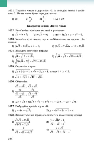 234
1071. Ïîðÿäîê ÷èñëà a äîðіâíþє –3, à ïîðÿäîê ÷èñëà b äîðіâ-
íþє 5. ßêèì ìîæå áóòè ïîðÿäîê ÷èñëà:
1) ab; 2) ; 3) ; 4) a + b?
Êâàäðàòíі êîðåíі. Äіéñíі ÷èñëà
1072. Ðîçâ’ÿæіòü âіäíîñíî çìіííîї x ðіâíÿííÿ:
1) ; 2) ; 3) .
1073. Óêàæіòü öіëå ÷èñëî, ùî є íàéáëèæ÷èì äî êîðåíÿ ðіâ-
íÿííÿ:
1) .
1074. Çíàéäіòü çíà÷åííÿ âèðàçó:
1) ; 2) ;
3) .
1075. Ñïðîñòіòü âèðàç:
1) , ÿêùî ;
2) .
1076. Îá÷èñëіòü:
1) ;
2) .
1077. Ïîáóäóéòå ãðàôіê ôóíêöії:
1) ; 2) .
1078. Çâіëüíіòüñÿ âіä іððàöіîíàëüíîñòі â çíàìåííèêó äðîáó:
1) ; 2) ;
3) .
 