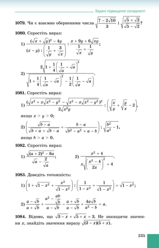 Задачі підвищеної складності
235
1079. ×è є âçàєìíî îáåðíåíèìè ÷èñëà і ?
1080. Ñïðîñòіòü âèðàç:
1) ;
2) .
1081. Ñïðîñòіòü âèðàç:
1)
ÿêùî x > y > 0;
2) ,
ÿêùî b > a > 0.
1082. Ñïðîñòіòü âèðàç:
1) ; 2) .
1083. Äîâåäіòü òîòîæíіñòü:
1) ;
2) .
1084. Âіäîìî, ùî . Íå çíàõîäÿ÷è çíà÷åí-
íÿ x, çíàéäіòü çíà÷åííÿ âèðàçó .
 