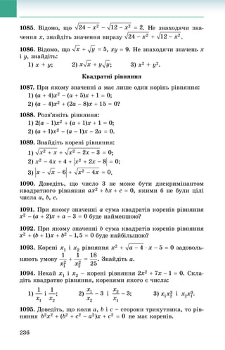 236
1085. Âіäîìî, ùî
÷åííÿ õ, çíàéäіòü çíà÷åííÿ âèðàçó .
1086. Âіäîìî, ùî , xy  9. Íå çíàõîäÿ÷è çíà÷åíü õ
і ó, çíàéäіòü:
1) x + y; 2) ; 3) x2 + y2.
Êâàäðàòíі ðіâíÿííÿ
1087. Ïðè ÿêîìó çíà÷åííі a ìàє ëèøå îäèí êîðіíü ðіâíÿííÿ:
1) ;
2) ?
1088. Ðîçâ’ÿæіòü ðіâíÿííÿ:
1) ;
2) .
1089. Çíàéäіòü êîðåíі ðіâíÿííÿ:
1) ;
2) ;
3) .
1090. Äîâåäіòü, ùî ÷èñëî 3 íå ìîæå áóòè äèñêðèìіíàíòîì
êâàäðàòíîãî ðіâíÿííÿ , ÿêèìè á íå áóëè öіëі
÷èñëà a, b, c.
1091. Ïðè ÿêîìó çíà÷åííі a ñóìà êâàäðàòіâ êîðåíіâ ðіâíÿííÿ
áóäå íàéìåíøîþ?
1092. Ïðè ÿêîìó çíà÷åííі b ñóìà êâàäðàòіâ êîðåíіâ ðіâíÿííÿ
áóäå íàéáіëüøîþ?
1093. Êîðåíі x1 і x2 ðіâíÿííÿ çàäîâîëü-
íÿþòü óìîâó a.
1094. Íåõàé x1 і x2 – êîðåíі ðіâíÿííÿ . Ñêëà-
äіòü êâàäðàòíå ðіâíÿííÿ, êîðåíÿìè ÿêîãî є ÷èñëà:
1) і ; 2) і ; 3) і .
1095. Äîâåäіòü, ùî êîëè a, b і c – ñòîðîíè òðèêóòíèêà, òî ðіâ-
íÿííÿ íå ìàє êîðåíіâ.
 