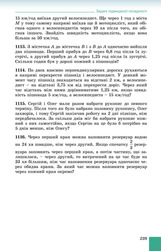 Задачі підвищеної складності
239
15 êì/ãîä âèїõàâ äðóãèé âåëîñèïåäèñò. Ùå ÷åðåç 1 ãîä ç ìіñòà
M ó òîìó ñàìîìó íàïðÿìі âèїõàâ ùå é ìîòîöèêëіñò, ÿêèé îáі-
ãíàâ îäíîãî ç âåëîñèïåäèñòіâ ÷åðåç 10 õâ ïіñëÿ òîãî, ÿê îáі-
ãíàâ іíøîãî. Çíàéäіòü øâèäêіñòü ìîòîöèêëіñòà, ÿêùî âîíà
áіëüøà çà 50 êì/ãîä.
1113. Ç ìіñòå÷êà A äî ìіñòå÷êà B і ç B äî A îäíî÷àñíî âèéøëè
äâà ïіøîõîäè. Ïåðøèé ïðèáóâ äî B ÷åðåç 0,8 ãîä ïіñëÿ їõ çó-
ñòðі÷і, à äðóãèé ïðèáóâ äî A ÷åðåç 1,25 ãîä ïіñëÿ їõ çóñòðі÷і.
Ñêіëüêè ãîäèí áóâ ó äîðîçі êîæíèé ç ïіøîõîäіâ?
1114. Ïî äâîõ âçàєìíî ïåðïåíäèêóëÿðíèõ äîðîãàõ ðóõàþòüñÿ
â íàïðÿìі ïåðåõðåñòÿ ïіøîõіä і âåëîñèïåäèñò. Ó äåÿêèé ìî-
ìåíò ÷àñó ïіøîõіä çíàõîäèòüñÿ íà âіäñòàíі 2 êì, à âåëîñèïå-
äèñò – íà âіäñòàíі 3,75 êì âіä ïåðåõðåñòÿ äîðіã. ×åðåç ÿêèé
÷àñ âіäñòàíü ìіæ íèìè äîðіâíþâàòèìå 1,25 êì, ÿêùî øâèä-
êіñòü ïіøîõîäà 5 êì/ãîä, à âåëîñèïåäèñòà – 15 êì/ãîä?
1115. Ñåðãіé і Îëåã ìàëè ðàçîì íàáðàòè ðóêîïèñ äî ïåâíîãî
òåðìіíó. Ïіñëÿ òîãî ÿê áóëî íàáðàíî ïîëîâèíó ðóêîïèñó, Îëåã
çàõâîðіâ, і òîìó Ñåðãіé çàêіí÷èâ ðîáîòó íà 2 äíі ïіçíіøå, íіæ
ïåðåäáà÷àëîñÿ. Çà ñêіëüêè äíіâ ìіã áè íàáðàòè ðóêîïèñ êîæ-
íèé ç íèõ ñàìîñòіéíî, ÿêùî Ñåðãіþ íà öå áóëî á ïîòðіáíî íà
5 äíіâ ìåíøå, íіæ Îëåãó?
1116. ×åðåç ïåðøèé êðàí ìîæíà íàïîâíèòè ðåçåðâóàð âîäîþ
íà 24 õâ øâèäøå, íіæ ÷åðåç äðóãèé. ßêùî ñïî÷àòêó ðåçåð-
âóàðà çàïîâíÿòü ÷åðåç ïåðøèé êðàí, à ïîòіì ÷àñòèíó, ùî çà-
ëèøèëàñÿ, – ÷åðåç äðóãèé, òî âèòðà÷åíèé íà öå ÷àñ áóäå íà
33 õâ áіëüøèì, íіæ ÷àñ íàïîâíåííÿ ðåçåðâóàðà îäíî÷àñíî ÷å-
ðåç îáèäâà êðàíè. Çà ÿêèé ÷àñ ìîæíà íàïîâíèòè ðåçåðâóàð
÷åðåç êîæíèé êðàí îêðåìî?
 
