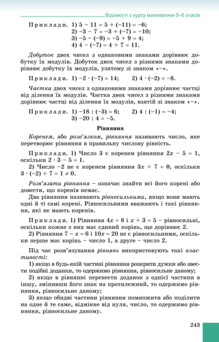 Відомості з курсу математики 5–6 класів
243
Ï ð è ê ë à ä è. 1) 5 – 11  5 + (–11)  –6;
2) –3 – 7  –3 + (–7)  –10;
3) –5 – (–9)  –5 + 9  4;
4) 4 – (–7)  4 + 7  11.
Äîáóòîê äâîõ ÷èñåë ç îäíàêîâèìè çíàêàìè äîðіâíþє äî-
áóòêó їõ ìîäóëіâ. Äîáóòîê äâîõ ÷èñåë ç ðіçíèìè çíàêàìè äî-
ðіâíþє äîáóòêó їõ ìîäóëіâ, óçÿòîìó çі çíàêîì «–».
Ï ð è ê ë à ä è. 1) –2 · (–7)  14; 2) 4 · (–2)  –8.
×àñòêà äâîõ ÷èñåë ç îäíàêîâèìè çíàêàìè äîðіâíþє ÷àñòöі
âіä äіëåííÿ їõ ìîäóëіâ. ×àñòêà äâîõ ÷èñåë ç ðіçíèìè çíàêàìè
äîðіâíþє ÷àñòöі âіä äіëåííÿ їõ ìîäóëіâ, âçÿòіé çі çíàêîì «–».
Ï ð è ê ë à ä è. 1) –18 : (–3)  6; 2) 4 : (–1)  –4;
3) –20 : 4  –5.
Ðіâíÿííÿ
Êîðåíåì, àáî ðîçâ’ÿçêîì, ðіâíÿííÿ íàçèâàþòü ÷èñëî, ÿêå
ïåðåòâîðþє ðіâíÿííÿ â ïðàâèëüíó ÷èñëîâó ðіâíіñòü.
Ï ð è ê ë à ä è. 1) ×èñëî 3 є êîðåíåì ðіâíÿííÿ 2x – 5  1,
îñêіëüêè 2 · 3 – 5  1.
2) ×èñëî –2 íå є êîðåíåì ðіâíÿííÿ 3x + 7  0, îñêіëüêè
3 · (–2) + 7  1  0.
Ðîçâ’ÿçàòè ðіâíÿííÿ – îçíà÷àє çíàéòè âñі éîãî êîðåíі àáî
äîâåñòè, ùî êîðåíіâ íåìàє.
Äâà ðіâíÿííÿ íàçèâàþòü ðіâíîñèëüíèìè, ÿêùî âîíè ìàþòü
îäíі é òі ñàìі êîðåíі. Ðіâíîñèëüíèìè ââàæàþòü і òàêі ðіâíÿí-
íÿ, ÿêі íå ìàþòü êîðåíіâ.
Ï ð è ê ë à ä è. 1) Ðіâíÿííÿ 4x  8 і x + 3  5 – ðіâíîñèëüíі,
îñêіëüêè êîæíå ç íèõ ìàє єäèíèé êîðіíü, ùî äîðіâíþє 2.
2) Ðіâíÿííÿ 7 – x  6 і 10x  20 íå є ðіâíîñèëüíèìè, îñêіëü-
êè ïåðøå ìàє êîðіíü – ÷èñëî 1, à äðóãå – ÷èñëî 2.
Ïіä ÷àñ ðîçâ’ÿçóâàííÿ ðіâíÿíü âèêîðèñòîâóþòü òàêі âëàñ-
òèâîñòі:
1) ÿêùî â áóäü-ÿêіé ÷àñòèíі ðіâíÿííÿ ðîçêðèòè äóæêè àáî çâåñ-
òè ïîäіáíі äîäàíêè, òî îäåðæèìî ðіâíÿííÿ, ðіâíîñèëüíå äàíîìó;
2) ÿêùî â ðіâíÿííі ïåðåíåñòè äîäàíîê ç îäíієї ÷àñòèíè â
іíøó, çìіíèâøè éîãî çíàê íà ïðîòèëåæíèé, òî îäåðæèìî ðіâ-
íÿííÿ, ðіâíîñèëüíå äàíîìó;
3) ÿêùî îáèäâі ÷àñòèíè ðіâíÿííÿ ïîìíîæèòè àáî ïîäіëèòè
íà îäíå é òå ñàìå, âіäìіííå âіä íóëÿ, ÷èñëî, òî îäåðæèìî ðіâ-
íÿííÿ, ðіâíîñèëüíå äàíîìó.
 