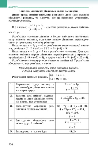 ДОДАТОК
250
Ñèñòåìè ëіíіéíèõ ðіâíÿíü ç äâîìà çìіííèìè
ßêùî òðåáà çíàéòè ñïіëüíèé ðîçâ’ÿçîê äâîõ (àáî áіëüøîї
êіëüêîñòі) ðіâíÿíü, òî êàæóòü, ùî öі ðіâíÿííÿ óòâîðþþòü
ñèñòåìó ðіâíÿíü.
Ï ð è ê ë à ä. – ñèñòåìà ðіâíÿíü ç äâîìà çìіííè-
ìè x і y.
Ðîçâ’ÿçêîì ñèñòåìè ðіâíÿíü ç äâîìà çìіííèìè íàçèâàþòü
ïàðó çíà÷åíü çìіííèõ, ïðè ÿêèõ êîæíå ðіâíÿííÿ ïåðåòâîðþ-
єòüñÿ ó ïðàâèëüíó ÷èñëîâó ðіâíіñòü.
Ïàðà ÷èñåë x  2; y  –1 є ðîçâ’ÿçêîì âèùå âêàçàíîї ñèñòå-
ìè, îñêіëüêè 2 · 2 + (–1)  3 і 2 – 3 · (–1)  5.
Ïàðà ÷èñåë x  5; y  7 íå є ðîçâ’ÿçêîì ñèñòåìè. Äëÿ öèõ
çíà÷åíü çìіííèõ ïåðøå ðіâíÿííÿ ïåðåòâîðþєòüñÿ ó ïðàâèëü-
íó ðіâíіñòü (2 · 5 + (–7)  3), à äðóãå – íі (5 – 3 · (–7)  26  5).
Ðîçâ’ÿçàòè ñèñòåìó ðіâíÿíü îçíà÷àє çíàéòè âñі її ðîçâ’ÿçêè
àáî äîâåñòè, ùî ðîçâ’ÿçêіâ íåìàє.
Ðîçâ’ÿçóâàííÿ ñèñòåìè äâîõ ëіíіéíèõ ðіâíÿíü
ç äâîìà çìіííèìè ñïîñîáîì ïіäñòàíîâêè
Ðîçâ’ÿçàòè ñèñòåìó ðіâíÿíü
1. Âèðàæàєìî îäíó çìіííó ç
ÿêîãî-íåáóäü ðіâíÿííÿ ñèñòå-
ìè ÷åðåç äðóãó
2. Çàìіñòü öієї çìіííîї ïіäñòàâ-
ëÿєìî â іíøå ðіâíÿííÿ ñèñòå-
ìè âèðàç, ùî óòâîðèâñÿ
3. Ðîçâ’ÿçóєìî îòðèìàíå ðіâ-
íÿííÿ ç îäíієþ çìіííîþ
4. Çíàõîäèìî âіäïîâіäíå çíà-
÷åííÿ äðóãîї çìіííîї
5. Çàïèñóєìî â і ä ï î â і ä ü
 