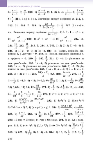 ВІДПОВІДІ ТА ВКАЗІВКИ ДО ВПРАВВІДПОВІДІ ТА ВКАЗІВКИ ДО ВПРАВ
256
5) ; 6) . 210. 1) ; 2) 1; 3) t; 4) ; 5) ;
6) . 211. Â ê à ç і â ê à. Çíà÷åííÿ âèðàçó äîðіâíþє 2. 212. 1.
213. 51. 214. 7. 215. 1) ; 2) . 217. Â ê à ç і â -
ê à. Çíà÷åííÿ âèðàçó äîðіâíþє . 218. 1) 1 – x2 – x;
2) . 219. 1) x2 + 2x + 1; 2) . 227. 11.
241. . 242. . 243. 2. 244. 3. 245. 1) 2; 2) 3; 3) –5; 4) 9.
246. 1) 1; 2) –2; 3) 2; 4) –3. 247. Íі, êîðіíü ïåðøîãî ðіâ-
íÿííÿ 3, à äðóãîãî – 0. 248. Íі, êîðіíü ïåðøîãî ðіâíÿííÿ 4,
à äðóãîãî – 0. 249. . 250. . 251. 1) –4; 2) ðіâíÿííÿ íå
ìàє ðîçâ’ÿçêіâ. 252. 1) –4; 2) ðіâíÿííÿ íå ìàє ðîçâ’ÿçêіâ.
253. 1) –4; 2) ðіâíÿííÿ íå ìàє ðîçâ’ÿçêіâ. 254. 1) –1; 2) ðіâ-
íÿííÿ íå ìàє ðîçâ’ÿçêіâ. 255. 1) a  0; a  4; 2) a  1; a  4.
256. a  3; a  1. 257. ; 9,8. 258. . 276. 1) ;
2) ; 3) –1,5; 4) –11; 5) 0,5; 6) ; 7) 1,4; 8) ; 9) ;
10) 0,064; 11) 14; 12) . 277. 1) ; 2) ; 3) 19; 4) –699;
5) ; 6) ; 7) ; 8) . 279. 1) an > 0; 2) an > 0; 3) an < 0.
281. 1) ; 2) . 282. 1) ; 2) ;
3) ; 4) . 284. 3) ; 4) .
285. 2) . 286. 1) ; 2) . 287. . 288. .
290. 10 ãðí ó Ñåðãіÿ; 14 ãðí â Îëåêñіÿ. 294. 3; 2; 5,11 äîëà-
ðіâ. 312. 1) ; 2) ; 3) ; 4) .
313. 1) 625; 2) ; 3) 3; 4) 49. 314. 1) 16; 2) . 315. 1) ;
 