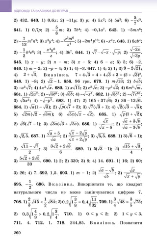 ВІДПОВІДІ ТА ВКАЗІВКИ ДО ВПРАВВІДПОВІДІ ТА ВКАЗІВКИ ДО ВПРАВ
260
2) 432. 640. 1) 0,6x; 2) –11y; 3) p; 4) 5x2; 5) 5a3; 6) .
641. 1) 0,7p7 ; 2) ; 3) 7b4; 4) –0,1a7. 642. 1) –5mn6;
2) ; 3) x3y4; 4) ; 5) ; 6) . 643. 1) 8ab4;
2) ; 3) ; 4) 3b7. 644. 1) ; 2) .
645. 1) x – y; 2) n – m; 3) x – 5; 4) 6 – a; 5) 5; 6) –2.
646. 1) m – 2; 2) –p– – 4; 3) 1; 4) –3. 647. 1) 4; 2) 1; 3) ;
4) . Â ê à ç і â ê à. .
648. 1) –8; 2) . 656. 96 ãðí. 679. 1) ; 2) ;
3) ; 4) . 680. 1) ; 2) ; 3) ; 4) .
681. 1) ; 2) ; 3) ; 4) . 682. 1) ; 2) ;
3) ; 4) . 683. 1) 47; 2) ; 3) .
684. 1) ; 2) ; 3) ; 4) ;
5) ; 6) . 685. 1) ;
2) ; 3) . 686. 1) ; 2) ;
3) . 687. 1) ; 2) ; 3) . 688. 1) ;
2) ; 3) . 689. 1) ; 2) ;
3) . 690. 1) 2; 2) 330; 3) 8; 4) 14. 691. 1) 16; 2) 60;
3) 26; 4) 7. 692. 1,5. 693. 1) m – 1; 2) ; 3) .
695. . 696. Â ê à ç і â ê à. Âèêîðèñòàòè òå, ùî êâàäðàò
íàòóðàëüíîãî ÷èñëà íå ìîæå çàêіí÷óâàòèñÿ öèôðîþ 7.
708. 1) . 709. 1)
2) . 710. 1) ; 2) .
711. 4. 712. 1. 718. 244,85. Â ê à ç і â ê à. Ïîçíà÷èòè
 