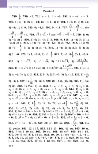 ВІДПОВІДІ ТА ВКАЗІВКИ ДО ВПРАВВІДПОВІДІ ТА ВКАЗІВКИ ДО ВПРАВ
262
Ðîçäіë 3
789. . 790. –2. 791. a  2; b  –6. 792. b  –4; c  3.
793. 1) 0; –1; 2) 0; –24; 3) –1; 1; 4) 0. 794. 1) 0; 2; 2) 0; 24;
3) –1; 1; 4) 0. 795. 0; –4,5; 796. 0; –11. 797. і àáî
і . 798. і àáî і . 799. 1) 0;
5; –5; 2) 2. 800. 1) 0; 3; –3; 2) 3. 806. 9. 816. 1) –1; 3; 2) 1;
–2,5; 3) 5. 817. 1) 1; –5; 2) –1; 4,5; 3) 2; –0,4. 818. 1) 2; 6;
2) –1; ; 3) 2; 4; 4) 3; –8. 819. 1) –1; 2) 2; 2,6; 3) 4; 3;
4) 1; –6. 820. 1) 1; –0,6; 2) –1; . 821. 1) –1; ; 2) 1; –3,5.
822. 1) ; 2) ; 3) ; 4) .
823. 1) ; 2) ; 3) ; 4) . 824. 1) 4; 1;
2) 4; –4; 3) 1; 4) 2. 825. 1) 9; 3; 2) 3; –3; 3) 5; 4) 2. 826. 1) ;
2) –4; 4. 827. 1) ; 2) –6; 6. 829. (0; –15), (75; 0). 830. 1) –35;
2) 39. 833. 1) Òàê; 2) íі. 843. 1) x1 < 0, x2 < 0; 2) x1 > 0,
x2 < 0; 3) x1 > 0, x2 < 0; 4) x1 > 0, x2 > 0. 844. 1) x1 > 0,
x2 < 0; 2) x1 < 0, x2 < 0; 3) x1 > 0, x2 > 0; 4) x1 > 0, x2 < 0.
845. x2  –2,5; q  8,75. 846. x2  –6; p  4,5. 847. x1  5;
x2  –2; p  –3 àáî x1  –5; x2  2; p  3. 848. x1  5; x2  –1;
q  –5. 849. 1) ; 2) 12; 3) 22; 4) ; 5) ; 6) 28.
850. 1) –2,5; 2) –10; 3) 29; 4) –14,5; 5) 7,25; 6) 33.
853. 1) 3x2 – 14x – 5  0; 2) 24x2 + 26x + 5  0; 3) x2 – 5  0;
4) x2 – 4x + 1  0. 854. 1) 3x2 + 5x – 2  0; 2) 16x2 – 10x + 1 
 0; 3) x2 – 7  0; 4) x2 – 6x + 2  0. 855. x2 – 7x + 1  0.
856. x2 + 8x + 8  0. 857. 80 êã; 120 êã. 858. . 861. Íà
12 ðîêіâ. 862. 12 і 17. 863. 12 і 15. 864. 42 ñì. 865. 80 ì.
866. 7 ñì і 10 ñì. 867. 30 ñì. 868. 48 ñì2. 869. 14 і 15.
870. 7070 ñì. 871. 15 äì. 872. 19, 20, 21 àáî –13, –12, –11.
873. 18, 19, 20 àáî –18, –17, –16. 874. 5 і 7. 875. 16 êì/ãîä
і 12 êì/ãîä. 876. 10 ñì і 12 ñì. 877. 1 ñì. 878. 1,5 ì.
 