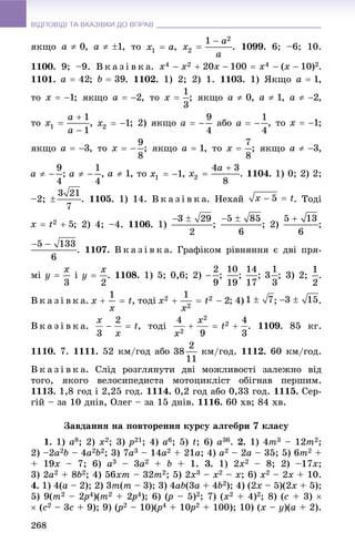 ВІДПОВІДІ ТА ВКАЗІВКИ ДО ВПРАВВІДПОВІДІ ТА ВКАЗІВКИ ДО ВПРАВ
268
ÿêùî , , òî , . 1099. 6; –6; 10.
1100. 9; –9. Â ê à ç і â ê à. .
1101. ; . 1102. 1) 2; 2) 1. 1103. 1) ßêùî ,
òî ; ÿêùî , òî ; ÿêùî , , ,
òî , ; 2) ÿêùî àáî , òî ;
ÿêùî , òî ; ÿêùî , òî ; ÿêùî ,
; , , òî , . 1104. 1) 0; 2) 2;
–2; . 1105. 1) 14. Â ê à ç і â ê à. Íåõàé . Òîäі
; 2) 4; –4. 1106. 1) ; ; 2) ;
. 1107. Â ê à ç і â ê à. Ãðàôіêîì ðіâíÿííÿ є äâі ïðÿ-
ìі і . 1108. 1) 5; 0,6; 2) ; ; ; ; 3) 2; .
Â ê à ç і â ê à. , òîäі ; 4) ; .
Â ê à ç і â ê à. , òîäі 1109. 85 êã.
1110. 7. 1111. 52 êì/ãîä àáî êì/ãîä. 1112. 60 êì/ãîä.
Â ê à ç і â ê à. Ñëіä ðîçãëÿíóòè äâі ìîæëèâîñòі çàëåæíî âіä
òîãî, ÿêîãî âåëîñèïåäèñòà ìîòîöèêëіñò îáіãíàâ ïåðøèì.
1113. 1,8 ãîä і 2,25 ãîä. 1114. 0,2 ãîä àáî 0,33 ãîä. 1115. Ñåð-
ãіé – çà 10 äíіâ, Îëåã – çà 15 äíіâ. 1116. 60 õâ; 84 õâ.
Çàâäàííÿ íà ïîâòîðåííÿ êóðñó àëãåáðè 7 êëàñó
1. 1) a8; 2) x2; 3) p21; 4) a6; 5) t; 6) a36. 2. 1) 4m3 – 12m2;
2) –2a2b – 4a2b2; 3) 7a3 – 14a2 + 21a; 4) a2 – 2a – 35; 5) 6m2 +
+ 19x – 7; 6) a3 – 3a2 + b + 1. 3. 1) 2x2 – 8; 2) –17x;
3) 2a2 + 8b2; 4) 56xm – 32m2; 5) 2x3 – x2 – x; 6) x2 – 2x + 10.
4. 1) 4(a – 2); 2) 3m(m – 3); 3) 4ab(3a + 4b2); 4) (2x – 5)(2x + 5);
5) 9(m2 – 2p2 4)(m2 + 2p2 4); 6) (p(( – 5)2; 7) (x2 + 4)2; 8) (c + 3) 
 (c2 – 3c + 9); 9) (p(( 2 – 10)(p(( 4 + 10p0 2 + 100); 10) (x – y)(a + 2).
 