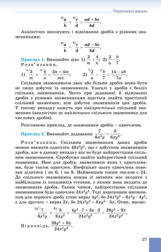Раціональні вирази
27
.
Àíàëîãі÷íî âèêîíóþòü і âіäíіìàííÿ äðîáіâ ç ðіçíèìè çíà-
ìåííèêàìè:
.
Ïðèêëàä 1. Âèêîíàéòå äіþ: 1) ; 2) .
Ð î ç â ’ ÿ ç à í í ÿ.
1) ; 2) .
Ñïіëüíèì çíàìåííèêîì äâîõ àáî áіëüøå äðîáіâ ìîæå áóòè
íå ëèøå äîáóòîê їõ çíàìåííèêіâ. Óçàãàëі ó äðîáіâ є áåçëі÷
ñïіëüíèõ çíàìåííèêіâ. ×àñòî ïðè äîäàâàííі é âіäíіìàííі
äðîáіâ ç ðіçíèìè çíàìåííèêàìè âäàєòüñÿ çíàéòè ïðîñòіøèé
ñïіëüíèé çíàìåííèê, íіæ äîáóòîê çíàìåííèêіâ öèõ äðîáіâ.
Ó òàêîìó âèïàäêó êàæóòü ïðî íàéïðîñòіøèé ñïіëüíèé çíà-
ìåííèê (àíàëîãі÷íî äî íàéìåíøîãî ñïіëüíîãî çíàìåííèêà äëÿ
÷èñëîâèõ äðîáіâ).
Ðîçãëÿíåìî ïðèêëàä, äå çíàìåííèêè äðîáіâ – îäíî÷ëåíè.
Ïðèêëàä 2. Âèêîíàéòå äîäàâàííÿ .
Ð î ç â ’ ÿ ç à í í ÿ. Ñïіëüíèì çíàìåííèêîì äàíèõ äðîáіâ
ìîæíà ââàæàòè îäíî÷ëåí 48x3y2, ùî є äîáóòêîì çíàìåííèêіâ
äðîáіâ, àëå â äàíîìó âèïàäêó âіí íå áóäå íàéïðîñòіøèì ñïіëü-
íèì çíàìåííèêîì. Ñïðîáóєìî çíàéòè íàéïðîñòіøèé ñïіëüíèé
çíàìåííèê. Íèì äëÿ äðîáіâ, çíàìåííèêè ÿêèõ є îäíî÷ëåíà-
ìè, áóäå òàêîæ îäíî÷ëåí. Êîåôіöієíò öüîãî îäíî÷ëåíà ïîâè-
íåí äіëèòèñÿ і íà 6, і íà 8. Íàéìåíøèì òàêèì ÷èñëîì є 24.
Äî ñïіëüíîãî çíàìåííèêà êîæíà çі çìіííèõ ìàє âõîäèòè ç
íàéáіëüøèì іç ïîêàçíèêіâ ñòåïåíÿ, ç ÿêèìè âîíà âõîäèòü äî
çíàìåííèêіâ äðîáіâ. Òàêèì ÷èíîì, íàéïðîñòіøèì ñïіëüíèì
çíàìåííèêîì áóäå îäíî÷ëåí 24x2y3. Òîäі äîäàòêîâèì ìíîæíè-
êîì äëÿ ïåðøîãî äðîáó ñòàíå âèðàç 4y2, áî 24x2y3  6x2y ∙ 4y2,
à äëÿ äðóãîãî – âèðàç 3x, áî 24x2y3  8xy3 ∙ 3x. Îòæå, ìàєìî:
.
Â і ä ï î â і ä ü.
 