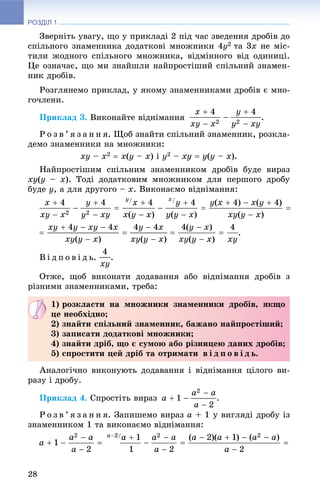 РОЗДІЛ 1
28
Çâåðíіòü óâàãó, ùî ó ïðèêëàäі 2 ïіä ÷àñ çâåäåííÿ äðîáіâ äî
ñïіëüíîãî çíàìåííèêà äîäàòêîâі ìíîæíèêè 4y2 òà 3x íå ìіñ-
òèëè æîäíîãî ñïіëüíîãî ìíîæíèêà, âіäìіííîãî âіä îäèíèöі.
Öå îçíà÷àє, ùî ìè çíàéøëè íàéïðîñòіøèé ñïіëüíèé çíàìåí-
íèê äðîáіâ.
Ðîçãëÿíåìî ïðèêëàä, ó ÿêîìó çíàìåííèêàìè äðîáіâ є ìíî-
ãî÷ëåíè.
Ïðèêëàä 3. Âèêîíàéòå âіäíіìàííÿ .
Ð î ç â ’ ÿ ç à í í ÿ. Ùîá çíàéòè ñïіëüíèé çíàìåííèê, ðîçêëà-
äåìî çíàìåííèêè íà ìíîæíèêè:
xy – x2  x(y – x) і y2 – xy  y(y – x).
Íàéïðîñòіøèì ñïіëüíèì çíàìåííèêîì äðîáіâ áóäå âèðàç
xy(y – x). Òîäі äîäàòêîâèì ìíîæíèêîì äëÿ ïåðøîãî äðîáó
áóäå y, à äëÿ äðóãîãî – x. Âèêîíàєìî âіäíіìàííÿ:
.
Â і ä ï î â і ä ü. .
Îòæå, ùîá âèêîíàòè äîäàâàííÿ àáî âіäíіìàííÿ äðîáіâ ç
ðіçíèìè çíàìåííèêàìè, òðåáà:
Àíàëîãі÷íî âèêîíóþòü äîäàâàííÿ і âіäíіìàííÿ öіëîãî âè-
ðàçó і äðîáó.
Ïðèêëàä 4. Ñïðîñòіòü âèðàç .
Ð î ç â ’ ÿ ç à í í ÿ. Çàïèøåìî âèðàç a + 1 ó âèãëÿäі äðîáó іç
çíàìåííèêîì 1 òà âèêîíàєìî âіäíіìàííÿ:
1) ðîçêëàñòè íà ìíîæíèêè çíàìåííèêè äðîáіâ, ÿêùî
öå íåîáõіäíî;
2) çíàéòè ñïіëüíèé çíàìåííèê, áàæàíî íàéïðîñòіøèé;
3) çàïèñàòè äîäàòêîâі ìíîæíèêè;
4) çíàéòè äðіá, ùî є ñóìîþ àáî ðіçíèöåþ äàíèõ äðîáіâ;
5) ñïðîñòèòè öåé äðіá òà îòðèìàòè â і ä ï î â і ä ü.
 