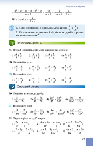 Раціональні вирази
29
.
Â і ä ï î â і ä ü. .
Початковий рівень
87. (Óñíî.) Çíàéäіòü ñïіëüíèé çíàìåííèê äðîáіâ:
1) і ; 2) і ; 3) і ; 4) і .
88. Âèêîíàéòå äіþ:
1) ; 2) ; 3) ; 4) .
89. Âèêîíàéòå äіþ:
1) ; 2) ; 3) ; 4) .
Середній рівень
90. Ïîäàéòå ó âèãëÿäі äðîáó:
1) ; 2) ; 3) ; 4) .
91. Âèêîíàéòå äіþ:
1) ; 2) ; 3) ; 4) .
92. Ïåðåòâîðіòü íà äðіá âèðàç:
1) ; 2) ; 3) ;
4) ; 5)
1. ßêèé çíàìåííèê є ñïіëüíèì äëÿ äðîáіâ і ?
2. ßê âèêîíàòè äîäàâàííÿ і âіäíіìàííÿ äðîáіâ ç ðіçíè-
ìè çíàìåííèêàìè?
 