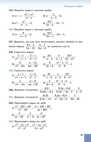 Раціональні вирази
33
115. Ïîäàéòå âèðàç ó âèãëÿäі äðîáó:
1) ; 2) ;
3) ; 4) .
116. Ïîäàéòå âèðàç ó âèãëÿäі äðîáó:
1) ; 2) .
117. Äîâåäіòü, ùî äëÿ âñіõ äîïóñòèìèõ çíà÷åíü çìіííîї m çíà-
÷åííÿ âèðàçó m.
118. Ñïðîñòіòü âèðàç:
1) ; 2) ;
3) ; 4) .
119. Ñïðîñòіòü âèðàç:
1) ; 2) ;
3) ; 4) .
120. Äîâåäіòü òîòîæíіñòü .
121. Äîâåäіòü òîòîæíіñòü .
122. Ïåðåòâîðіòü âèðàç íà äðіá:
1)
2) .
123. Ïåðåòâîðіòü âèðàç íà äðіá:
1) ;
 