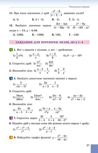 Раціональні вирази
37
11. Ïðè ÿêèõ çíà÷åííÿõ x äðіá äîðіâíþє íóëþ?
À. 3; Á. 3 і –3; Â. –3; Ã. 3; –5.
12. Çíàéäіòü çíà÷åííÿ âèðàçó ,
ÿêùî , .
À. 1300; Á. –1300; Â. 130; Ã. –130.
ÇÀÂÄÀÍÍß ÄËß ÏÅÐÅÂІÐÊÈ ÇÍÀÍÜ ÄÎ § 1–4
1. ßêі ç âèðàçіâ є öіëèìè, à ÿêі – äðîáîâèìè:
1) ; 2) ; 3) ; 4) p2 – p – 19?
2. Ñêîðîòіòü äðіá: 1) ; 2) .
3. Âèêîíàéòå äіþ: 1) ; 2) .
4. Çíàéäіòü äîïóñòèìі çíà÷åííÿ çìіííîї ó âèðàçі:
1) ; 2) .
5. Ñêîðîòіòü äðіá:
1) ; 2) ; 3) ; 4) .
6. Âèêîíàéòå äіþ:
1) ; 2) .
7. Ñïðîñòіòü âèðàç .
8. Ïîäàéòå äðіá ó âèãëÿäі ñóìè àáî ðіçíèöі öіëîãî âèðàçó і äðîáó:
1) ; 2) .
9. Ïîáóäóéòå ãðàôіê ôóíêöії .
 
