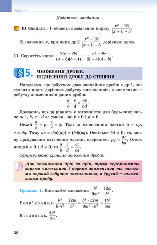 РОЗДІЛ 1
38
Äîäàòêîâі çàâäàííÿ
. Çíàéäіòü: 1) îáëàñòü âèçíà÷åííÿ âèðàçó ;
2) çíà÷åííÿ x, ïðè ÿêèõ äðіá äîðіâíþє íóëþ.
11. Ñïðîñòіòü âèðàç .
Íàãàäàєìî, ùî äîáóòêîì äâîõ çâè÷àéíèõ äðîáіâ є äðіá, ÷è-
ñåëüíèê ÿêîãî äîðіâíþє äîáóòêó ÷èñåëüíèêіâ, à çíàìåííèê –
äîáóòêó çíàìåííèêіâ äàíèõ äðîáіâ:
.
Äîâåäåìî, ùî öÿ ðіâíіñòü є òîòîæíіñòþ äëÿ áóäü-ÿêèõ çíà-
÷åíü a, b, c і d çà óìîâè, ùî b  0 і d  0.
Íåõàé , . Òîäі çà îçíà÷åííÿì ÷àñòêè a  bp,
c  dq. Òîìó ac  (bp)(dq)  (bd)(pq(( ). Îñêіëüêè bd  0, òî, çíî-
âó âðàõóâàâøè îçíà÷åííÿ ÷àñòêè, îäåðæèìî: . Îòæå,
ÿêùî b  0 і d  0, òî .
Ñôîðìóëþєìî ïðàâèëî ìíîæåííÿ äðîáіâ.
Ïðèêëàä 1. Âèêîíàéòå ìíîæåííÿ .
Ð î ç â ’ ÿ ç à í í ÿ. .
Â і ä ï î â і ä ü. .
ÌÍÎÆÅÍÍß ÄÐÎÁІÂ.
ÏІÄÍÅÑÅÍÍß ÄÐÎÁÓ ÄÎ ÑÒÅÏÅÍß5.
Ùîá ïîìíîæèòè äðіá íà äðіá, òðåáà ïåðåìíîæèòè
îêðåìî ÷èñåëüíèêè і îêðåìî çíàìåííèêè òà çàïèñà-
òè ïåðøèé äîáóòîê ÷èñåëüíèêîì, à äðóãèé – çíàìåí-
íèêîì äðîáó.
 