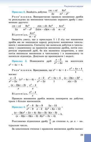Раціональні вирази
39
Ïðèêëàä 2. Çíàéäіòü äîáóòîê .
Ð î ç â ’ ÿ ç à í í ÿ. Âèêîðèñòàєìî ïðàâèëî ìíîæåííÿ äðîáіâ
òà ðîçêëàäåìî íà ìíîæíèêè ÷èñåëüíèê ïåðøîãî äðîáó і çíà-
ìåííèê äðóãîãî:
.
Â і ä ï î â і ä ü. .
Çâåðíіòü óâàãó, ùî ó ïðèêëàäàõ 1 і 2 ïіä ÷àñ ìíîæåííÿ
äðîáіâ ìè íå çíàõîäèëè îäðàçó ðåçóëüòàò ìíîæåííÿ ÷èñåëü-
íèêіâ і çíàìåííèêіâ. Ñïî÷àòêó ìè çàïèñàëè äîáóòêè â ÷èñåëü-
íèêó і çíàìåííèêó çà ïðàâèëîì ìíîæåííÿ äðîáіâ, ïîòіì ñêî-
ðîòèëè îòðèìàíèé äðіá, áî âіí âèÿâèâñÿ ñêîðîòíèì, à âæå
ïîòіì âèêîíàëè ìíîæåííÿ â ÷èñåëüíèêó і â çíàìåííèêó òà
çàïèñàëè âіäïîâіäü. Äîöіëüíî öå âðàõîâóâàòè і íàäàëі.
Ïðèêëàä 3. Ïîìíîæèòè äðіá íà ìíîãî÷ëåí
x2 + 4x + 4.
Ð î ç â ’ ÿ ç à í í ÿ. Âðàõóâàâøè, ùî x2 + 4x + 4x  ,
ìàєìî:
.
Â і ä ï î â і ä ü. .
Ïðàâèëî ìíîæåííÿ äðîáіâ ìîæíà ïîøèðèòè íà äîáóòîê
òðüîõ і áіëüøå ìíîæíèêіâ.
Ïðèêëàä 4.
Ðîçãëÿíåìî ïіäíåñåííÿ äðîáó äî ñòåïåíÿ n, äå n – íà-
òóðàëüíå ÷èñëî.
Çà îçíà÷åííÿì ñòåïåíÿ і ïðàâèëîì ìíîæåííÿ äðîáіâ ìàєìî:
 