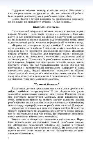 4
Ïіäðó÷íèê ìіñòèòü âåëèêó êіëüêіñòü âïðàâ. Áіëüøіñòü ç
íèõ âè ðîçãëÿíåòå íà óðîêàõ òà ïіä ÷àñ äîìàøíüîї ðîáîòè,
іíøі âïðàâè ðåêîìåíäóєòüñÿ ðîçâ’ÿçàòè ñàìîñòіéíî.
Öіêàâі ôàêòè ç іñòîðії ðîçâèòêó òà ñòàíîâëåííÿ ìàòåìàòè-
êè ÿê íàóêè âè çíàéäåòå ó ðóáðèöі «À ùå ðàíіøå…»
Øàíîâíі â÷èòåëі!
Ïðîïîíîâàíèé ïіäðó÷íèê ìіñòèòü âåëèêó êіëüêіñòü âïðàâ;
âïðàâè áіëüøîñòі ïàðàãðàôіâ ïîäàíî «іç çàïàñîì». Òîæ îáè-
ðàéòå їõ äëÿ âèêîðèñòàííÿ íà óðîêàõ і ïîçàóðî÷íèõ çàíÿòòÿõ
òà ÿê äîìàøíі çàâäàííÿ çàëåæíî âіä ïîñòàâëåíîї ìåòè, ðіâíÿ
ïіäãîòîâëåíîñòі ó÷íіâ, ñòóïåíÿ äèôåðåíöіàöії íàâ÷àííÿ òîùî.
«Âïðàâè íà ïîâòîðåííÿ êóðñó àëãåáðè 7 êëàñó» äîïîìî-
æóòü äіàãíîñòóâàòè âìіííÿ é íàâè÷êè ó÷íіâ ç àëãåáðè çà ïî-
ïåðåäíіé ðіê òà ïîâòîðèòè íàâ÷àëüíèé ìàòåðіàë. Äîäàòêîâі
âïðàâè ðóáðèêè «Çàâäàííÿ äëÿ ïåðåâіðêè çíàíü» ïðèçíà÷å-
íî äëÿ ó÷íіâ, ÿêі âïîðàëèñÿ ç îñíîâíèìè çàâäàííÿìè ðàíіøå
çà іíøèõ ó÷íіâ. Ïðàâèëüíå їõ ðîçâ’ÿçàííÿ â÷èòåëü ìîæå îöі-
íèòè îêðåìî. Âïðàâè äëÿ ïîâòîðåííÿ ðîçäіëіâ ìîæíà çàïðî-
ïîíóâàòè ó÷íÿì ïіä ÷àñ óçàãàëüíþþ÷èõ óðîêіâ àáî ïіä ÷àñ
ïîâòîðåííÿ і ñèñòåìàòèçàöії íàâ÷àëüíîãî ìàòåðіàëó â êіíöі
íàâ÷àëüíîãî ðîêó. Çàäà÷і ïіäâèùåíîї ñêëàäíîñòі òà «Öіêàâі
çàäà÷і äëÿ ó÷íіâ íåëåäà÷èõ» äîïîìîæóòü çàäîâîëüíèòè ïіäâè-
ùåíó öіêàâіñòü ó÷íіâ äî ïðåäìåòà і ñïðèÿòèìóòü їõ ïіäãîòîâöі
äî ðіçíîìàíіòíèõ ìàòåìàòè÷íèõ çìàãàíü.
Øàíîâíі áàòüêè!
ßêùî âàøà äèòèíà ïðîïóñòèòü îäèí ÷è êіëüêà óðîêіâ ç àë-
ãåáðè, íåîáõіäíî çàïðîïîíóâàòè їé çà ïіäðó÷íèêîì óäîìà
ñàìîñòіéíî îïðàöþâàòè ìàòåðіàë öèõ óðîêіâ. Ñïî÷àòêó ó÷åíü
ìàє ïðî÷èòàòè òåîðåòè÷íèé ìàòåðіàë, ÿêèé âèêëàäåíî ïðî-
ñòîþ, äîñòóïíîþ ìîâîþ òà ìіñòèòü çíà÷íó êіëüêіñòü çðàçêіâ
ðîçâ’ÿçóâàííÿ âïðàâ, à ïîòіì іç çàïðîïîíîâàíèõ ó âіäïîâіäíîìó
òåìàòè÷íîìó ïàðàãðàôі çàâäàíü ðîçâ’ÿçàòè ïîñèëüíі їé âïðàâè.
Óïðîäîâæ îïðàöþâàííÿ äèòèíîþ êóðñó àëãåáðè 8 êëàñó âè
ìîæåòå ïðîïîíóâàòè їé äîäàòêîâî ðîçâ’ÿçóâàòè âäîìà âïðàâè,
ùî íå ðîçãëÿäàëèñÿ ïіä ÷àñ óðîêó. Öå ñïðèÿòèìå ÿêíàéêðà-
ùîìó çàñâîєííþ íàâ÷àëüíîãî ìàòåðіàëó.
Êîæíà òåìà çàêіí÷óєòüñÿ òåìàòè÷íèì îöіíþâàííÿì. Ïåðåä
éîãî ïðîâåäåííÿì çàïðîïîíóéòå äèòèíі ðîçâ’ÿçàòè çàâäàí-
íÿ «Äîìàøíüîї ñàìîñòіéíîї ðîáîòè», ÿêі ïîäàíî â òåñòîâіé
ôîðìі, òà «Çàâäàííÿ äëÿ ïåðåâіðêè çíàíü». Öå äîïîìîæå ïðè-
ãàäàòè îñíîâíі òèïè âïðàâ òà ÿêіñíî ïіäãîòóâàòèñÿ äî òåìà-
òè÷íîãî îöіíþâàííÿ.
 