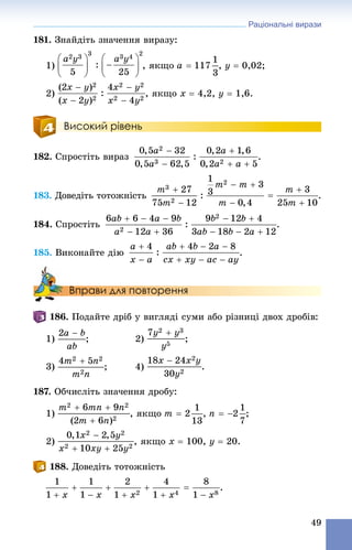 Раціональні вирази
49
181. Çíàéäіòü çíà÷åííÿ âèðàçó:
1) , ÿêùî , y  0,02;
2) , ÿêùî x  4,2, y  1,6.
Високий рівень
182. Ñïðîñòіòü âèðàç .
183. Äîâåäіòü òîòîæíіñòü .
184. Ñïðîñòіòü .
185. Âèêîíàéòå äіþ .
Вправи для повторення
186. Ïîäàéòå äðіá ó âèãëÿäі ñóìè àáî ðіçíèöі äâîõ äðîáіâ:
1) ; 2) ;
3) ; 4)
187. Îá÷èñëіòü çíà÷åííÿ äðîáó:
1) , ÿêùî , ;
2) , ÿêùî x  100, y  20.
188. Äîâåäіòü òîòîæíіñòü
.
 