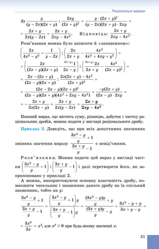 Раціональні вирази
51
3)
. Â і ä ï î â і ä ü: .
Ðîçâ’ÿçàííÿ ìîæíà áóëî çàïèñàòè é «ëàíöþæêîì»:
Êîæíèé âèðàç, ùî ìіñòèòü ñóìó, ðіçíèöþ, äîáóòîê і ÷àñòêó ðà-
öіîíàëüíèõ äðîáіâ, ìîæíà ïîäàòè ó âèãëÿäі ðàöіîíàëüíîãî äðîáó.
Ïðèêëàä 3. Äîâåäіòü, ùî ïðè âñіõ äîïóñòèìèõ çíà÷åííÿõ
çìіííèõ çíà÷åííÿ âèðàçó є íåâіä’єìíèì.
Ð î ç â ’ ÿ ç à í í ÿ. Ìîæíà ïîäàòè öåé âèðàç ó âèãëÿäі ÷àñò-
êè і äàëі ïåðåòâîðèòè éîãî, ÿê çà-
ïðîïîíîâàíî ó ïðèêëàäі 2.
À ìîæíà, âèêîðèñòîâóþ÷è îñíîâíó âëàñòèâіñòü äðîáó, ïî-
ìíîæèòè ÷èñåëüíèê і çíàìåííèê äàíîãî äðîáó íà їõ ñïіëüíèé
çíàìåííèê, òîáòî íà y:
, àëå x2 I 0 ïðè áóäü-ÿêîìó çíà÷åííі x.
 