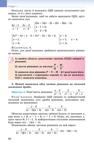 РОЗДІЛ 1
60
Îñêіëüêè ÷èñëî 4 íàëåæèòü ÎÄÇ çìіííîї ïî÷àòêîâîãî ðіâ-
íÿííÿ, òî 4 є éîãî êîðåíåì.
Çàïèñ ðîçâ’ÿçóâàííÿ, ùîá íå çàáóòè âðàõóâàòè ÎÄÇ, çðó÷-
íî çàêіí÷èòè òàê:
Îòæå, äëÿ ðîçâ’ÿçóâàííÿ äðîáîâîãî ðàöіîíàëüíîãî ðіâíÿí-
íÿ ìîæíà:
3. Ìåòîä ìíîæåííÿ îáîõ ÷àñòèí ðіâíÿííÿ íà ñïіëüíèé
çíàìåííèê äðîáіâ.
Ïðèêëàä 3. Ðîçâ’ÿæіòü ðіâíÿííÿ .
Ð î ç â ’ ÿ ç à í í ÿ. Çíàéäåìî ÎÄÇ çìіííîї òà íàéïðîñòіøèé
ñïіëüíèé çíàìåííèê óñіõ äðîáіâ ðіâíÿííÿ, ðîçêëàâøè çíà-
ìåííèêè íà ìíîæíèêè:
.
Îáëàñòþ äîïóñòèìèõ çíà÷åíü çìіííîї áóäóòü òі çíà÷åííÿ x,
ïðè ÿêèõ x  0, x – 1  0, x + 1  0. Îòæå, âñі çíà÷åííÿ x,
êðіì ÷èñåë 0; 1 і –1. À íàéïðîñòіøèì ñïіëüíèì çíàìåííèêîì
áóäå âèðàç x(x – 1)(x + 1).
Ïîìíîæèìî îáèäâі ÷àñòèíè ðіâíÿííÿ íà öåé âèðàç:
.
1) çíàéòè îáëàñòü äîïóñòèìèõ çíà÷åíü (ÎÄÇ) çìіííîї â
ðіâíÿííі;
2) çâåñòè ðіâíÿííÿ äî âèãëÿäó ;
3) çàïèñàòè öіëå ðіâíÿííÿ P •P N  M •M Q і ðîçâ’ÿçàòè éîãî;Q
4) âèêëþ÷èòè ç îòðèìàíèõ êîðåíіâ òі, ùî íå íàëåæàòü
ÎÄÇ і çàïèñàòè âіäïîâіäü.
 