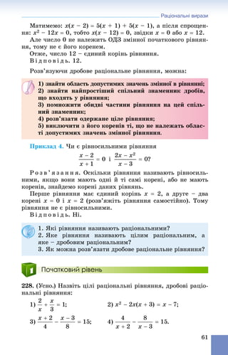 Раціональні вирази
61
Ìàòèìåìî: x(x – 2)  5(x + 1) + 5(x – 1), à ïіñëÿ ñïðîùåí-
íÿ: x2 – 12x  0, òîáòî x(x – 12)  0, çâіäêè x  0 àáî x  12.
Àëå ÷èñëî 0 íå íàëåæèòü ÎÄÇ çìіííîї ïî÷àòêîâîãî ðіâíÿí-
íÿ, òîìó íå є éîãî êîðåíåì.
Îòæå, ÷èñëî 12 – єäèíèé êîðіíü ðіâíÿííÿ.
Â і ä ï î â і ä ü. 12.
Ðîçâ’ÿçóþ÷è äðîáîâå ðàöіîíàëüíå ðіâíÿííÿ, ìîæíà:
Ïðèêëàä 4. ×è є ðіâíîñèëüíèìè ðіâíÿííÿ
і ?
Ð î ç â ’ ÿ ç à í í ÿ. Îñêіëüêè ðіâíÿííÿ íàçèâàþòü ðіâíîñèëü-
íèìè, ÿêùî âîíè ìàþòü îäíі é òі ñàìі êîðåíі, àáî íå ìàþòü
êîðåíіâ, çíàéäåìî êîðåíі äàíèõ ðіâíÿíü.
Ïåðøå ðіâíÿííÿ ìàє єäèíèé êîðіíü x  2, à äðóãå – äâà
êîðåíі x  0 і x  2 (ðîçâ’ÿæіòü ðіâíÿííÿ ñàìîñòіéíî). Òîìó
ðіâíÿííÿ íå є ðіâíîñèëüíèìè.
Â і ä ï î â і ä ü. Íі.
Початковий рівень
228. (Óñíî.) Íàçâіòü öіëі ðàöіîíàëüíі ðіâíÿííÿ, äðîáîâі ðàöіî-
íàëüíі ðіâíÿííÿ:
1) ; 2) ;
3) ; 4) .
1) çíàéòè îáëàñòü äîïóñòèìèõ çíà÷åíü çìіííîї â ðіâíÿííі;
2) çíàéòè íàéïðîñòіøèé ñïіëüíèé çíàìåííèê äðîáіâ,
ùî âõîäÿòü ó ðіâíÿííÿ;
3) ïîìíîæèòè îáèäâі ÷àñòèíè ðіâíÿííÿ íà öåé ñïіëü-
íèé çíàìåííèê;
4) ðîçâ’ÿçàòè îäåðæàíå öіëå ðіâíÿííÿ;
5) âèêëþ÷èòè ç éîãî êîðåíіâ òі, ùî íå íàëåæàòü îáëàñ-
òі äîïóñòèìèõ çíà÷åíü çìіííîї ðіâíÿííÿ.
1. ßêі ðіâíÿííÿ íàçèâàþòü ðàöіîíàëüíèìè?
2. ßêå ðіâíÿííÿ íàçèâàþòü öіëèì ðàöіîíàëüíèì, à
ÿêå – äðîáîâèì ðàöіîíàëüíèì?
3. ßê ìîæíà ðîçâ’ÿçàòè äðîáîâå ðàöіîíàëüíå ðіâíÿííÿ?
 