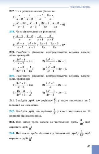 Раціональні вирази
63
237. ×è є ðіâíîñèëüíèìè ðіâíÿííÿ:
1) і ;
2)
238. ×è є ðіâíîñèëüíèìè ðіâíÿííÿ:
1) і ;
2) і ?
239. Ðîçâ’ÿæіòü ðіâíÿííÿ, âèêîðèñòîâóþ÷è îñíîâíó âëàñòè-
âіñòü ïðîïîðöії:
1) ; 2) ;
3) ; 4)
240. Ðîçâ’ÿæіòü ðіâíÿííÿ, âèêîðèñòîâóþ÷è îñíîâíó âëàñòè-
âіñòü ïðîïîðöії:
1) ; 2) ;
3) ; 4)
241. Çíàéäіòü äðіá, ùî äîðіâíþє , ó ÿêîãî çíàìåííèê íà 5
áіëüøèé çà ÷èñåëüíèê.
242. Çíàéäіòü äðіá, ùî äîðіâíþє , ó ÿêîãî ÷èñåëüíèê íà 12
ìåíøèé âіä çíàìåííèêà.
243. ßêå ÷èñëî òðåáà äîäàòè äî ÷èñåëüíèêà äðîáó , ùîá
îòðèìàòè äðіá ?
244. ßêå ÷èñëî òðåáà âіäíÿòè âіä çíàìåííèêà äðîáó , ùîá
îòðèìàòè äðіá ?
 