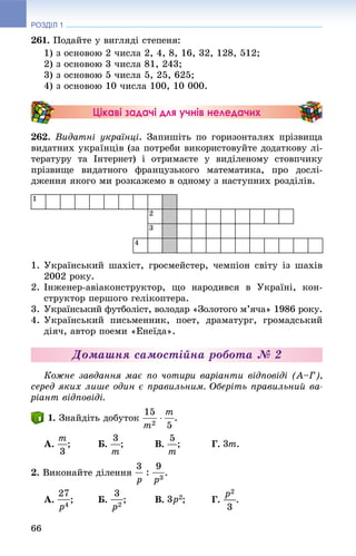 РОЗДІЛ 1
66
261. Ïîäàéòå ó âèãëÿäі ñòåïåíÿ:
1) ç îñíîâîþ 2 ÷èñëà 2, 4, 8, 16, 32, 128, 512;
2) ç îñíîâîþ 3 ÷èñëà 81, 243;
3) ç îñíîâîþ 5 ÷èñëà 5, 25, 625;
4) ç îñíîâîþ 10 ÷èñëà 100, 10 000.
Цікаві задачі для учнів неледачих
262. Âèäàòíі óêðàїíöі. Çàïèøіòü ïî ãîðèçîíòàëÿõ ïðіçâèùà
âèäàòíèõ óêðàїíöіâ (çà ïîòðåáè âèêîðèñòîâóéòå äîäàòêîâó ëі-
òåðàòóðó òà Іíòåðíåò) і îòðèìàєòå ó âèäіëåíîìó ñòîâï÷èêó
ïðіçâèùå âèäàòíîãî ôðàíöóçüêîãî ìàòåìàòèêà, ïðî äîñëі-
äæåííÿ ÿêîãî ìè ðîçêàæåìî â îäíîìó ç íàñòóïíèõ ðîçäіëіâ.
1
2
3
4
1. Óêðàїíñüêèé øàõіñò, ãðîñìåéñòåð, ÷åìïіîí ñâіòó іç øàõіâ
2002 ðîêó.
2. Іíæåíåð-àâіàêîíñòðóêòîð, ùî íàðîäèâñÿ â Óêðàїíі, êîí-
ñòðóêòîð ïåðøîãî ãåëіêîïòåðà.
3. Óêðàїíñüêèé ôóòáîëіñò, âîëîäàð «Çîëîòîãî ì’ÿ÷à» 1986 ðîêó.
4. Óêðàїíñüêèé ïèñüìåííèê, ïîåò, äðàìàòóðã, ãðîìàäñüêèé
äіÿ÷, àâòîð ïîåìè «Åíåїäà».
Äîìàøíÿ ñàìîñòіéíà ðîáîòà № 2
Êîæíå çàâäàííÿ ìàє ïî ÷îòèðè âàðіàíòè âіäïîâіäі (À–Ã),
ñåðåä ÿêèõ ëèøå îäèí є ïðàâèëüíèì. Îáåðіòü ïðàâèëüíèé âà-
ðіàíò âіäïîâіäі.
. Çíàéäіòü äîáóòîê .
À. ; Á. ; Â. ; Ã. .
2. Âèêîíàéòå äіëåííÿ .
À. ; Á. ; Â. ; Ã. .
 
