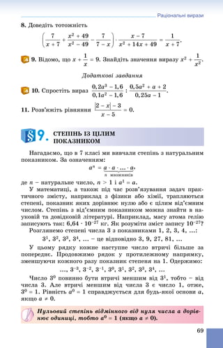 Раціональні вирази
69
8. Äîâåäіòü òîòîæíіñòü
.
9. Âіäîìî, ùî . Çíàéäіòü çíà÷åííÿ âèðàçó .
Äîäàòêîâі çàâäàííÿ
10. Ñïðîñòіòü âèðàç
11. Ðîçâ’ÿæіòü ðіâíÿííÿ .
Íàãàäàєìî, ùî â 7 êëàñі ìè âèâ÷àëè ñòåïіíü ç íàòóðàëüíèì
ïîêàçíèêîì. Çà îçíà÷åííÿì:
,
äå n – íàòóðàëüíå ÷èñëî, n > 1 і a1  a.
Ó ìàòåìàòèöі, à òàêîæ ïіä ÷àñ ðîçâ’ÿçóâàííÿ çàäà÷ ïðàê-
òè÷íîãî çìіñòó, íàïðèêëàä ç ôіçèêè àáî õіìії, òðàïëÿþòüñÿ
ñòåïåíі, ïîêàçíèê ÿêèõ äîðіâíþє íóëþ àáî є öіëèì âіä’єìíèì
÷èñëîì. Ñòåïіíü ç âіä’єìíèì ïîêàçíèêîì ìîæíà çíàéòè â íà-
óêîâіé òà äîâіäêîâіé ëіòåðàòóðі. Íàïðèêëàä, ìàñó àòîìà ãåëіþ
çàïèñóþòü òàê: 6,64 ∙ 10–27 êã. ßê ðîçóìіòè çìіñò çàïèñó 10–27?
Ðîçãëÿíåìî ñòåïåíі ÷èñëà 3 ç ïîêàçíèêàìè 1, 2, 3, 4, ...:
31, 32, 33, 34, ... – öå âіäïîâіäíî 3, 9, 27, 81, ...
Ó öüîìó ðÿäêó êîæíå íàñòóïíå ÷èñëî âòðè÷і áіëüøå çà
ïîïåðåäíє. Ïðîäîâæèìî ðÿäîê ó ïðîòèëåæíîìó íàïðÿìêó,
çìåíøóþ÷è êîæíîãî ðàçó ïîêàçíèê ñòåïåíÿ íà 1. Îäåðæèìî:
..., 3–3, 3–2, 3–1, 30, 31, 32, 33, 34, ...
×èñëî 30 ïîâèííî áóòè âòðè÷і ìåíøèì âіä 31, òîáòî – âіä
÷èñëà 3. Àëå âòðè÷і ìåíøèì âіä ÷èñëà 3 є ÷èñëî 1, îòæå,
30  1. Ðіâíіñòü a0  1 ñïðàâäæóєòüñÿ äëÿ áóäü-ÿêîї îñíîâè a,
ÿêùî .
ÑÒÅÏІÍÜ ІÇ ÖІËÈÌ
ÏÎÊÀÇÍÈÊÎÌ9.
Íóëüîâèé ñòåïіíü âіäìіííîãî âіä íóëÿ ÷èñëà à äîðіâ-
íþє îäèíèöі, òîáòî a0  1 (ÿêùî a  0).
 