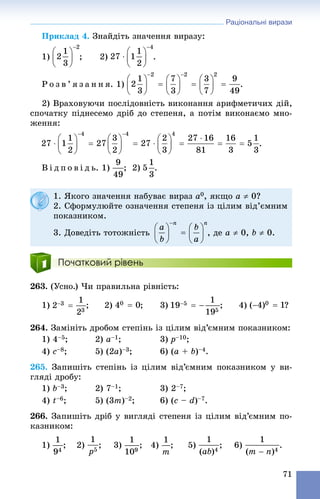 Раціональні вирази
71
Ïðèêëàä 4. Çíàéäіòü çíà÷åííÿ âèðàçó:
1) ; 2) .
Ð î ç â ’ ÿ ç à í í ÿ. 1) .
2) Âðàõîâóþ÷è ïîñëіäîâíіñòü âèêîíàííÿ àðèôìåòè÷èõ äіé,
ñïî÷àòêó ïіäíåñåìî äðіá äî ñòåïåíÿ, à ïîòіì âèêîíàєìî ìíî-
æåííÿ:
Â і ä ï î â і ä ü. 1) ; 2) .
Початковий рівень
263. (Óñíî.) ×è ïðàâèëüíà ðіâíіñòü:
1) ; 2) ; 3) ; 4) ?
264. Çàìіíіòü äðîáîì ñòåïіíü іç öіëèì âіä’єìíèì ïîêàçíèêîì:
1) 4–5; 2) a–1; 3) p–10;
4) c–8; 5) (2a)–3; 6) (a + b)–4.
265. Çàïèøіòü ñòåïіíü іç öіëèì âіä’єìíèì ïîêàçíèêîì ó âè-
ãëÿäі äðîáó:
1) b–3; 2) 7–1; 3) 2–7;
4) t–6; 5) (3m)–2; 6) (c – d)–7.
266. Çàïèøіòü äðіá ó âèãëÿäі ñòåïåíÿ іç öіëèì âіä’єìíèì ïî-
êàçíèêîì:
1) ; 2) ; 3) ; 4) ; 5) ; 6) .
1. ßêîãî çíà÷åííÿ íàáóâàє âèðàç a0, ÿêùî a  0?
2. Ñôîðìóëþéòå îçíà÷åííÿ ñòåïåíÿ іç öіëèì âіä’єìíèì
ïîêàçíèêîì.
3. Äîâåäіòü òîòîæíіñòü , äå a  0, b  0.
 