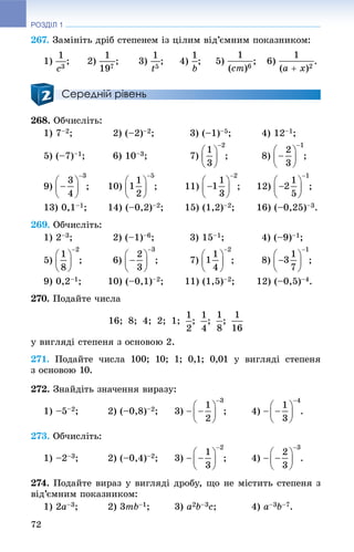РОЗДІЛ 1
72
267. Çàìіíіòü äðіá ñòåïåíåì іç öіëèì âіä’єìíèì ïîêàçíèêîì:
1) ; 2) ; 3) ; 4) ; 5) ; 6) .
Середній рівень
268. Îá÷èñëіòü:
1) 7–2; 2) (–2)–2; 3) (–1)–5; 4) 12–1;
5) (–7)–1; 6) 10–3; 7) ; 8) ;
9) ; 10) ; 11) ; 12) ;
13) 0,1–1; 14) (–0,2)–2; 15) (1,2)–2; 16) (–0,25)–3.
269. Îá÷èñëіòü:
1) 2–3; 2) (–1)–6; 3) 15–1; 4) (–9)–1;
5) ; 6) ; 7) ; 8) ;
9) 0,2–1; 10) (–0,1)–2; 11) (1,5)–2; 12) (–0,5)–4.
270. Ïîäàéòå ÷èñëà
16; 8; 4; 2; 1; ; ; ;
ó âèãëÿäі ñòåïåíÿ ç îñíîâîþ 2.
271. Ïîäàéòå ÷èñëà 100; 10; 1; 0,1; 0,01 ó âèãëÿäі ñòåïåíÿ
ç îñíîâîþ 10.
272. Çíàéäіòü çíà÷åííÿ âèðàçó:
1) –5–2; 2) (–0,8)–2; 3) ; 4) .
273. Îá÷èñëіòü:
1) –2–3; 2) (–0,4)–2; 3) ; 4) .
274. Ïîäàéòå âèðàç ó âèãëÿäі äðîáó, ùî íå ìіñòèòü ñòåïåíÿ ç
âіä’єìíèì ïîêàçíèêîì:
1) 2a–3; 2) 3mb–1; 3) a2b–3c; 4) a–3b–7.
 