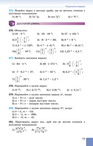 Раціональні вирази
73
275. Ïîäàéòå âèðàç ó âèãëÿäі äðîáó, ùî íå ìіñòèòü ñòåïåíÿ ç
âіä’єìíèì ïîêàçíèêîì:
1) 4b–5; 2) 7a–1p1 ; 3) mn–2p2 7; 4) c–2b–5.
Достатній рівень
276. Îá÷èñëіòü:
1) 81 ∙ 3–5; 2) –25 ∙ 10–2; 3) 27 ∙ (–18)–1;
4) –4 + 30; 6) 8–2 + 6–1;
7) 2,5–1 + (–13)0; 8) 4–3 – (–4)–2; 9) (–8)–2 + (0,4)–1;
10) ; 12) 1,25–2 + 2,5–3.
277. Çíàéäіòü çíà÷åííÿ âèðàçó:
1) –64 ∙ 4–4; 2) 36 ∙ (–27)–1; 3)
4) –7 ∙ 0,1–2 + 50; 5) 5–2 – 10–1; 6) ;
7) –2 – 1,2–3.
278. Ïîðіâíÿéòå ç íóëåì âèðàç:
1) 8–13; 2) (–3,7)–10; 3) (–2,9)–11; 4) –(–2,1)–7.
279. Ïîðіâíÿéòå ç íóëåì çíà÷åííÿ âèðàçó an, ÿêùî:
1) a > 0 і n – öіëå ÷èñëî;
2) a < 0 і n – ïàðíå âіä’єìíå ÷èñëî;
3) a < 0 і n – íåïàðíå âіä’єìíå ÷èñëî.
280. Ïîðіâíÿéòå ç íóëåì çíà÷åííÿ âèðàçó bm, ÿêùî:
1) b  5, m  –13;
2) b  –1, m  –200;
3) b  –3, m  –41.
281. Ïåðåòâîðіòü âèðàç òàê, ùîá âіí íå ìіñòèâ ñòåïåíіâ ç
âіä’єìíèì ïîêàçíèêîì:
1) .
 