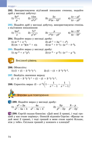 РОЗДІЛ 1
74
282. Âèêîðèñòîâóþ÷è âіä’єìíèé ïîêàçíèê ñòåïåíÿ, ïîäàéòå
äðіá ó âèãëÿäі äîáóòêó:
1) ; 2) ; 3) ; 4) .
283. Ïîäàéòå äðіá ó âèãëÿäі äîáóòêó, âèêîðèñòîâóþ÷è ñòåïіíü
ç âіä’єìíèì ïîêàçíèêîì:
1) ; 2) ; 3) ; 4) .
284. Ïîäàéòå âèðàç ó âèãëÿäі äðîáó:
1) m–3 + n–2; 2) ab–1 + ba–1 + c0;
3) (m + n–1)(m–1 + n); 4) (a–1 + b–1) : (a–2 – b–2).
285. Ïîäàéòå âèðàç ó âèãëÿäі äðîáó:
1) xy–3 + x–1y2; 2) (x–2 – y–2) : (x–1 – y–1).
Високий рівень
286. Îá÷èñëіòü:
1) (1 + (1 – 5–2)–1)–1; 2) (1 – (1 + 3–1)–2)–2.
287. Çíàéäіòü çíà÷åííÿ âèðàçó
(1 + (1 – 3–1)–1)–1 + (1 – (1 + 3–1)–1)–1.
288. Ñïðîñòіòü âèðàç .
Вправи для повторення
. Ïîäàéòå âèðàç ó âèãëÿäі äðîáó:
1) ; 2) .
. Ñåðãіé ñêàçàâ Îëåêñіþ: «Äàé ìåíі 2 ãðèâíі, і òîäі ãðî-
øåé ó íàñ ñòàíå ïîðіâíó». Îëåêñіé âіäïîâіâ Ñåðãіþ: «Êðàùå òè
äàé ìåíі 2 ãðèâíі, і òîäі ãðîøåé â ìåíå ñòàíå âäâі÷і áіëüøå,
íіæ ó òåáå». Ñêіëüêè ãðîøåé ó êîæíîãî ç õëîïöіâ?
 