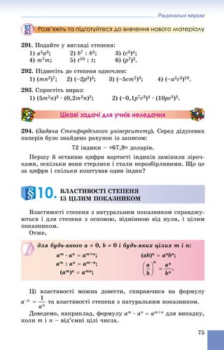 Раціональні вирази
75
Розв’яжіть та підготуйтеся до вивчення нового матеріалу
291. Ïîäàéòå ó âèãëÿäі ñòåïåíÿ:
1) a5a3; 2) b7 : b3; 3) (c5)4;
4) m7m; 5) t10 : t; 6) (p(( 7)2.
292. Ïіäíåñіòü äî ñòåïåíÿ îäíî÷ëåí:
1) (mn2)7; 2) (–2p2 3)2; 3) (–5cm2)3; 4) (–a2c3)10.
293. Ñïðîñòіòü âèðàç:
1) (5m2n)3 ∙ (0,2m3n)2; 2) (–0,1p7c3)4 ∙ (10pc0 2)3.
Цікаві задачі для учнів неледачих
294. (Çàäà÷à Ñòåíôîðäñüêîãî óíіâåðñèòåòó). Ñåðåä äіäóñåâèõ
ïàïåðіâ áóëî çíàéäåíî ðàõóíîê іç çàïèñîì:
72 іíäèêè – *67,9* äîëàðіâ.
Ïåðøó é îñòàííþ öèôðè âàðòîñòі іíäèêіâ çàìіíèëè çіðî÷-
êàìè, îñêіëüêè âîíè ñòåðëèñÿ і ñòàëè íåðîçáіðëèâèìè. Ùî öå
çà öèôðè і ñêіëüêè êîøòóâàâ îäèí іíäèê?
Âëàñòèâîñòі ñòåïåíÿ ç íàòóðàëüíèì ïîêàçíèêîì ñïðàâäæó-
þòüñÿ і äëÿ ñòåïåíÿ ç îñíîâîþ, âіäìіííîþ âіä íóëÿ, і öіëèì
ïîêàçíèêîì.
Îòæå,
Öі âëàñòèâîñòі ìîæíà äîâåñòè, ñïèðàþ÷èñÿ íà ôîðìóëó
òà âëàñòèâîñòі ñòåïåíÿ ç íàòóðàëüíèì ïîêàçíèêîì.
Äîâåäåìî, íàïðèêëàä, ôîðìóëó am
∙ an  am+n äëÿ âèïàäêó,
êîëè m і n – âіä’єìíі öіëі ÷èñëà.
ÂËÀÑÒÈÂÎÑÒІ ÑÒÅÏÅÍß
ІÇ ÖІËÈÌ ÏÎÊÀÇÍÈÊÎÌ10.
äëÿ áóäü-ÿêîãî a  0, b  0 і áóäü-ÿêèõ öіëèõ m і n:
am
∙ an  am+n;
am : an  am–n;
(am)n  amn;
(ab)n  anbn;
.
 