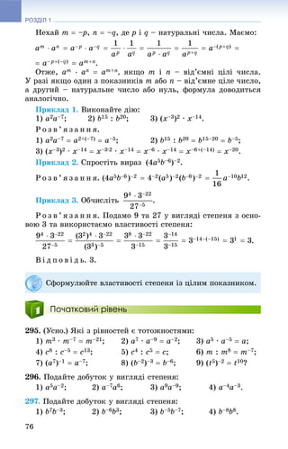 РОЗДІЛ 1
76
Íåõàé m  –p– , n  –q, äå p і q – íàòóðàëüíі ÷èñëà. Ìàєìî:
.
Îòæå, am
∙ an  am+n, ÿêùî m і n – âіä’єìíі öіëі ÷èñëà.
Ó ðàçі ÿêùî îäèí ç ïîêàçíèêіâ m àáî n – âіä’єìíå öіëå ÷èñëî,
à äðóãèé – íàòóðàëüíå ÷èñëî àáî íóëü, ôîðìóëà äîâîäèòüñÿ
àíàëîãі÷íî.
Ïðèêëàä 1. Âèêîíàéòå äіþ:
1) a2a–7; 2) b15 : b20; 3) (x–3)2 ∙ x–14.
Ð î ç â ’ ÿ ç à í í ÿ.
1) a2a–7  a2+(–7)  a–5; 2) b15 : b20  b15–20  b–5;
3) (x–3)2 ∙ x–14  x–3∙2 ∙ x–14  x–6 ∙ x–14  x–6+(–14)  x–20.
Ïðèêëàä 2. Ñïðîñòіòü âèðàç (4a5b–6)–2.
Ð î ç â ’ ÿ ç à í í ÿ.
Ïðèêëàä 3. .
Ð î ç â ’ ÿ ç à í í ÿ. Ïîäàìî 9 òà 27 ó âèãëÿäі ñòåïåíÿ ç îñíî-
âîþ 3 òà âèêîðèñòàєìî âëàñòèâîñòі ñòåïåíÿ:
.
Â і ä ï î â і ä ü. 3.
Початковий рівень
295. (Óñíî.) ßêі ç ðіâíîñòåé є òîòîæíîñòÿìè:
1) m3 ∙ m–7  m–21; 2) a7 ∙ a–9  a–2; 3) a5 ∙ a–5  a;
4) c8 : c–5  c13; 5) c4 : c5  c; 6) m : m8  m–7;
7) (a7)–1  a–7; 8) (b–2)–3  b–6; 9) (t5)–2  t10?
296. Ïîäàéòå äîáóòîê ó âèãëÿäі ñòåïåíÿ:
1) a5a–2; 2) a–7a6; 3) a9a–9; 4) a–4a–3.
297. Ïîäàéòå äîáóòîê ó âèãëÿäі ñòåïåíÿ:
1) b7b–3; 2) b–6b3; 3) b–5b–7; 4) b–8b8.
Ñôîðìóëþéòå âëàñòèâîñòі ñòåïåíÿ іç öіëèì ïîêàçíèêîì.
 