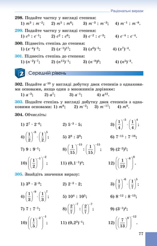 Раціональні вирази
77
298. Ïîäàéòå ÷àñòêó ó âèãëÿäі ñòåïåíÿ:
1) m3 : m–2; 2) m5 : m6; 3) m–3 : m–3; 4) m–1 : m–8.
299. Ïîäàéòå ÷àñòêó ó âèãëÿäі ñòåïåíÿ:
1) c5 : c–1; 2) c2 : c8; 3) c–2 : c–3; 4) c–4 : c–4.
300. Ïіäíåñіòü ñòåïіíü äî ñòåïåíÿ:
1) (x–4)–2; 2) (x–1)17; 3) (x0)–5; 4) (x7)–4.
301. Ïіäíåñіòü ñòåïіíü äî ñòåïåíÿ:
1) (n–2)–7; 2) (n15)–1; 3) (n–8)0; 4) (n5)–3.
Середній рівень
302. Ïîäàéòå a–10 ó âèãëÿäі äîáóòêó äâîõ ñòåïåíіâ ç îäíàêîâè-
ìè îñíîâàìè, ÿêùî îäèí ç ìíîæíèêіâ äîðіâíþє:
1) a–3; 2) a7; 3) a–1; 4) a12.
303. Ïîäàéòå ñòåïіíü ó âèãëÿäі äîáóòêó äâîõ ñòåïåíіâ ç îäíà-
êîâèìè îñíîâàìè: 1) m8; 2) m–2; 3) m–17; 4) m0.
304. Îá÷èñëіòü:
1) 27 ∙ 2–6; 2) 5–3 ∙ 5; 3) ;
4) ; 5) 38 : 39; 6) 7–15 : 7–16;
7) 9 : 9–1; 8) ; 9) (2–2)3;
10) ; 11) (0,1–1)4; 12) .
305. Çíàéäіòü çíà÷åííÿ âèðàçó:
1) 39 ∙ 3–8; 2) 2–3 ∙ 2; 3) ;
4) ; 5) 104 : 105; 6) 8–12 : 8–13;
7) 7 : 7–1; 8) ; 9) (3–1)4;
10) ; 11) (0,23)–1; 12) .
 