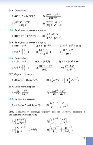 Раціональні вирази
79
313. Îá÷èñëіòü:
1) ; 2) ;
3) ; 4) .
314. Çíàéäіòü çíà÷åííÿ âèðàçó:
1) ; 2) .
315. Çíàéäіòü çíà÷åííÿ âèðàçó:
1) 243 ∙ 3–6; 2) 64 ∙ (2–3)3; 3) 5–8 ∙ 255 : 125;
4) ; 6) .
316. Îá÷èñëіòü:
1) 128 ∙ 2–5; 2) 81 ∙ (3–2)3; 3) 7–8 ∙ 3433 : 49;
4) ; 6) .
317. Ñïðîñòіòü âèðàç:
1) ; 2) .
318. Ñïðîñòіòü âèðàç:
1) ; 2) .
319. Ñïðîñòіòü âèðàç:
1) ; 2) .
320. Ïîäàéòå ó âèãëÿäі âèðàçó, ùî íå ìіñòèòü ñòåïåíÿ ç
âіä’єìíèì ïîêàçíèêîì:
1) ; 2) ;
3) ; 4) .
 