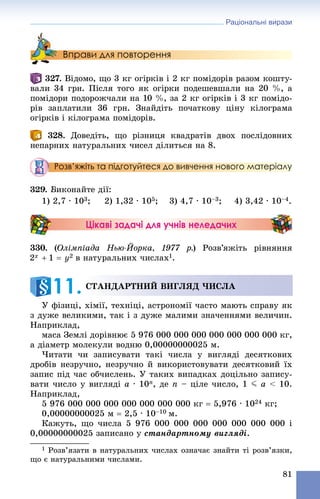 Раціональні вирази
81
Вправи для повторення
. Âіäîìî, ùî 3 êã îãіðêіâ і 2 êã ïîìіäîðіâ ðàçîì êîøòó-
âàëè 34 ãðí. Ïіñëÿ òîãî ÿê îãіðêè ïîäåøåâøàëè íà 20 %, à
ïîìіäîðè ïîäîðîæ÷àëè íà 10 %, çà 2 êã îãіðêіâ і 3 êã ïîìіäî-
ðіâ çàïëàòèëè 36 ãðí. Çíàéäіòü ïî÷àòêîâó öіíó êіëîãðàìà
îãіðêіâ і êіëîãðàìà ïîìіäîðіâ.
328. Äîâåäіòü, ùî ðіçíèöÿ êâàäðàòіâ äâîõ ïîñëіäîâíèõ
íåïàðíèõ íàòóðàëüíèõ ÷èñåë äіëèòüñÿ íà 8.
Розв’яжіть та підготуйтеся до вивчення нового матеріалу
329. Âèêîíàéòå äії:
1) 2,7 ∙ 103; 2) 1,32 ∙ 105; 3) 4,7 ∙ 10–3; 4) 3,42 ∙ 10–4.
Цікаві задачі для учнів неледачих
330. (Îëіìïіàäà Íüþ-Éîðêà, 1977 ð.) Ðîçâ’ÿæіòü ðіâíÿííÿ
â íàòóðàëüíèõ ÷èñëàõ1.
Ó ôіçèöі, õіìії, òåõíіöі, àñòðîíîìії ÷àñòî ìàþòü ñïðàâó ÿê
ç äóæå âåëèêèìè, òàê і ç äóæå ìàëèìè çíà÷åííÿìè âåëè÷èí.
Íàïðèêëàä,
ìàñà Çåìëі äîðіâíþє 5 976 000 000 000 000 000 000 000 êã,
à äіàìåòð ìîëåêóëè âîäíþ 0,00000000025 ì.
×èòàòè ÷è çàïèñóâàòè òàêі ÷èñëà ó âèãëÿäі äåñÿòêîâèõ
äðîáіâ íåçðó÷íî, íåçðó÷íî é âèêîðèñòîâóâàòè äåñÿòêîâèé їõ
çàïèñ ïіä ÷àñ îá÷èñëåíü. Ó òàêèõ âèïàäêàõ äîöіëüíî çàïèñó-
âàòè ÷èñëî ó âèãëÿäі a ∙ 10n, äå n – öіëå ÷èñëî, 1 J a < 10.
Íàïðèêëàä,
5 976 000 000 000 000 000 000 000 êã  5,976 ∙ 1024 êã;
0,00000000025 ì  2,5 ∙ 10–10 ì.
Êàæóòü, ùî ÷èñëà 5 976 000 000 000 000 000 000 000 і
0,00000000025 çàïèñàíî ó ñòàíäàðòíîìó âèãëÿäі.
1 Ðîçâ’ÿçàòè â íàòóðàëüíèõ ÷èñëàõ îçíà÷àє çíàéòè òі ðîçâ’ÿçêè,
ùî є íàòóðàëüíèìè ÷èñëàìè.
ÑÒÀÍÄÀÐÒÍÈÉ ÂÈÃËßÄ ×ÈÑËÀ
11.
 
