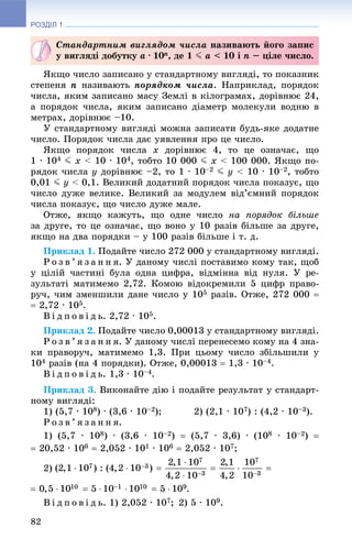 РОЗДІЛ 1
82
ßêùî ÷èñëî çàïèñàíî ó ñòàíäàðòíîìó âèãëÿäі, òî ïîêàçíèê
ñòåïåíÿ n íàçèâàþòü ïîðÿäêîì ÷èñëà. Íàïðèêëàä, ïîðÿäîê
÷èñëà, ÿêèì çàïèñàíî ìàñó Çåìëі â êіëîãðàìàõ, äîðіâíþє 24,
à ïîðÿäîê ÷èñëà, ÿêèì çàïèñàíî äіàìåòð ìîëåêóëè âîäíþ â
ìåòðàõ, äîðіâíþє –10.
Ó ñòàíäàðòíîìó âèãëÿäі ìîæíà çàïèñàòè áóäü-ÿêå äîäàòíå
÷èñëî. Ïîðÿäîê ÷èñëà äàє óÿâëåííÿ ïðî öå ÷èñëî.
ßêùî ïîðÿäîê ÷èñëà x äîðіâíþє 4, òî öå îçíà÷àє, ùî
1 ∙ 104 J x < 10 ∙ 104, òîáòî 10 000 J x < 100 000. ßêùî ïî-
ðÿäîê ÷èñëà y äîðіâíþє –2, òî 1 ∙ 10–2 J y < 10 ∙ 10–2, òîáòî
0,01 J y < 0,1. Âåëèêèé äîäàòíèé ïîðÿäîê ÷èñëà ïîêàçóє, ùî
÷èñëî äóæå âåëèêå. Âåëèêèé çà ìîäóëåì âіä’єìíèé ïîðÿäîê
÷èñëà ïîêàçóє, ùî ÷èñëî äóæå ìàëå.
Îòæå, ÿêùî êàæóòü, ùî îäíå ÷èñëî íà ïîðÿäîê áіëüøå
çà äðóãå, òî öå îçíà÷àє, ùî âîíî ó 10 ðàçіâ áіëüøå çà äðóãå,
ÿêùî íà äâà ïîðÿäêè – ó 100 ðàçіâ áіëüøå і ò. ä.
Ïðèêëàä 1. Ïîäàéòå ÷èñëî 272 000 ó ñòàíäàðòíîìó âèãëÿäі.
Ð î ç â ’ ÿ ç à í í ÿ. Ó äàíîìó ÷èñëі ïîñòàâèìî êîìó òàê, ùîá
ó öіëіé ÷àñòèíі áóëà îäíà öèôðà, âіäìіííà âіä íóëÿ. Ó ðå-
çóëüòàòі ìàòèìåìî 2,72. Êîìîþ âіäîêðåìèëè 5 öèôð ïðàâî-
ðó÷, ÷èì çìåíøèëè äàíå ÷èñëî ó 105 ðàçіâ. Îòæå, 272 000 
 2,72 ∙ 105.
Â і ä ï î â і ä ü. 2,72 ∙ 105.
Ïðèêëàä 2. Ïîäàéòå ÷èñëî 0,00013 ó ñòàíäàðòíîìó âèãëÿäі.
Ð î ç â ’ ÿ ç à í í ÿ. Ó äàíîìó ÷èñëі ïåðåíåñåìî êîìó íà 4 çíà-
êè ïðàâîðó÷, ìàòèìåìî 1,3. Ïðè öüîìó ÷èñëî çáіëüøèëè ó
104 ðàçіâ (íà 4 ïîðÿäêè). Îòæå, 0,00013  1,3 ∙ 10–4.
Â і ä ï î â і ä ü. 1,3 ∙ 10–4.
Ïðèêëàä 3. Âèêîíàéòå äіþ і ïîäàéòå ðåçóëüòàò ó ñòàíäàðò-
íîìó âèãëÿäі:
1) (5,7 ∙ 108) ∙ (3,6 ∙ 10–2); 2) (2,1 ∙ 107) : (4,2 ∙ 10–3).
Ð î ç â ’ ÿ ç à í í ÿ.
1) (5,7 ∙ 108) ∙ (3,6 ∙ 10–2)  (5,7 ∙ 3,6) ∙ (108 ∙ 10–2) 
 20,52 ∙ 106  2,052 ∙ 101 ∙ 106  2,052 ∙ 107;
2)
Â і ä ï î â і ä ü. 1) 2,052 ∙ 107; 2) 5 ∙ 109.
Ñòàíäàðòíèì âèãëÿäîì ÷èñëà íàçèâàþòü éîãî çàïèñ
ó âèãëÿäі äîáóòêó a ∙ 10n, äå 1 J a < 10 і n – öіëå ÷èñëî.
 