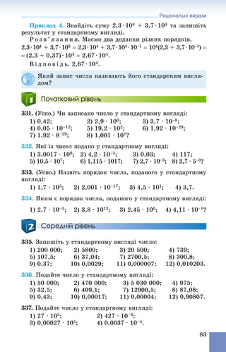 Раціональні вирази
83
Ïðèêëàä 4. Çíàéäіòü ñóìó 2,3 ∙ 104 + 3,7 ∙ 103 òà çàïèøіòü
ðåçóëüòàò ó ñòàíäàðòíîìó âèãëÿäі.
Ð î ç â ’ ÿ ç à í í ÿ. Ìàєìî äâà äîäàíêè ðіçíèõ ïîðÿäêіâ.
2,3∙104 + 3,7∙104 3  2,3∙10 4 + 3,7∙104 4 ∙104 –1  10 4(2,3 + 3,7∙10–1) 
 (2,3 + 0,37) ∙ 104  2,67 ∙ 104.
Â і ä ï î â і ä ü. 2,67 ∙ 104.
Початковий рівень
331. (Óñíî.) ×è çàïèñàíî ÷èñëî ó ñòàíäàðòíîìó âèãëÿäі:
1) 0,42; 2) 2,9 · 100; 3) 3,7 · 10–8;
4) 0,05 · 10–12; 5) 19,2 · 102; 6) 1,92 · 10–29;
7) 1,92 · 8–29; 8) 1,001 · 107?
332. ßêі іç ÷èñåë ïîäàíî ó ñòàíäàðòíîìó âèãëÿäі:
1) 3,0017 · 100; 2) 4,2 · 10–5; 3) 0,03; 4) 117;
5) 10,5 · 107; 6) 1,115 · 1017; 7) 2,7 · 10–3; 8) 2,7 · 5–3?
333. (Óñíî.) Íàçâіòü ïîðÿäîê ÷èñëà, ïîäàíîãî ó ñòàíäàðòíîìó
âèãëÿäі:
1) 1,7 · 105; 2) 2,001 · 10–17; 3) 4,5 · 101; 4) 3,7.
334. ßêèì є ïîðÿäîê ÷èñëà, ïîäàíîãî ó ñòàíäàðòíîìó âèãëÿäі:
1) 2,7 · 10–5; 2) 3,8 · 1012; 3) 2,45 · 100; 4) 4,11 · 10–1?
Середній рівень
335. Çàïèøіòü ó ñòàíäàðòíîìó âèãëÿäі ÷èñëî:
1) 200 000; 2) 5800; 3) 20 500; 4) 739;
5) 107,5; 6) 37,04; 7) 2700,5; 8) 300,8;
9) 0,37; 10) 0,0029; 11) 0,000007; 12) 0,010203.
336. Ïîäàéòå ÷èñëî ó ñòàíäàðòíîìó âèãëÿäі:
1) 50 000; 2) 470 000; 3) 5 030 000; 4) 975;
5) 32,5; 6) 409,1; 7) 12900,5; 8) 87,08;
9) 0,43; 10) 0,00017; 11) 0,00004; 12) 0,90807.
337. Ïîäàéòå ÷èñëî ó ñòàíäàðòíîìó âèãëÿäі:
1) 27 · 105; 2) 427 · 10–3;
3) 0,00027 · 105; 4) 0,0037 · 10–4.
ßêèé çàïèñ ÷èñëà íàçèâàþòü éîãî ñòàíäàðòíèì âèãëÿ-
äîì?
 