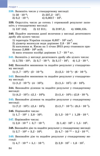 РОЗДІЛ 1
84
338. Çàïèøіòü ÷èñëî ó ñòàíäàðòíîìó âèãëÿäі:
1) 58 · 10–8; 2) 237,2 · 107;
3) 0,2 · 10–4; 4) 0,0017 · 105.
339. Îêðóãëіòü ÷èñëî äî ñîòåíü і îòðèìàíèé ðåçóëüòàò çàïè-
øіòü ó ñòàíäàðòíîìó âèãëÿäі:
1) 137 152; 2) 12 311; 3) 2197,2; 4) 1000,135.
340. Ïîäàéòå çíà÷åííÿ äàíîї âåëè÷èíè ó âèãëÿäі äåñÿòêîâîãî
äðîáó àáî öіëîãî ÷èñëà:
1) òåðèòîðіÿ Óêðàїíè ñêëàäàє 6,037 · 105 êì2;
2) äіàìåòð ìîëåêóëè âîäè äîðіâíþє 2,8 · 10–7 ìì;
3) íàñåëåííÿ ì. Êèєâà íà 1 ñі÷íÿ 2015 ðîêó ñòàíîâèëî ïðè-
áëèçíî 2,888 · 106 îñіá;
4) ìàñà ïòàøêè êîëіáðі äîðіâíþє 1,7 · 10–3 êã.
341. Çàïèøіòü ó âèãëÿäі äåñÿòêîâîãî äðîáó àáî öіëîãî ÷èñëà:
1) 2,735 · 104; 2) 3,7 · 10–3; 3) 3,17 · 107; 4) 1,2 · 10–5.
342. Âèêîíàéòå ìíîæåííÿ òà ïîäàéòå ðåçóëüòàò ó ñòàíäàðòíî-
ìó âèãëÿäі:
1) (1,7 · 103) · (3 · 10–8); 2) (2,5 · 10–5) · (6 · 10–2).
343. Âèêîíàéòå ìíîæåííÿ òà ïîäàéòå ðåçóëüòàò ó ñòàíäàðòíî-
ìó âèãëÿäі:
1) (1,2 · 10–8) · (4 · 105); 2) (1,5 · 107) · (8 · 103).
344. Âèêîíàéòå äіëåííÿ òà ïîäàéòå ðåçóëüòàò ó ñòàíäàðòíîìó
âèãëÿäі:
1) (4,2 · 107) : (2,1 · 103); 2) (1,4 · 105) : (2,8 · 10–2).
345. Âèêîíàéòå äіëåííÿ òà ïîäàéòå ðåçóëüòàò ó ñòàíäàðòíîìó
âèãëÿäі:
1) (7,2 · 105) : (2,4 · 102); 2) (1,7 · 10–3) : (8,5 · 10–7).
346. Ïîðіâíÿéòå ÷èñëà:
1) 1,7 · 105 і 2,8 · 105; 2) 1,3 · 10–4 і 1,29 · 10–4.
347. Ïîðіâíÿéòå ÷èñëà:
1) 2,8 · 10–3 і 3,7 · 10–3; 2) 1,42 · 105 і 1,5 · 105.
348. Âèêîíàéòå äіþ òà ïîäàéòå ðåçóëüòàò ó ñòàíäàðòíîìó âèãëÿäі:
1) 2,7 · 103 + 3,2 · 103; 2) 4,7 · 10–15 – 3,2 · 10–15.
349. Âèêîíàéòå äіþ òà ïîäàéòå ðåçóëüòàò ó ñòàíäàðòíîìó âè-
ãëÿäі:
1) 4,7 · 10–8 + 5,1 · 10–8; 2) 2,9 · 107 – 1,8 · 107.
 