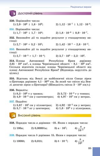 Раціональні вирази
85
Достатній рівень
350. Ïîðіâíÿéòå ÷èñëà:
1) 2,9 · 108 і 1,8 · 109; 2) 1,12 · 10–7 і 1,12 · 10–8.
351. Ïîðіâíÿéòå ÷èñëà:
1) 1,7 · 105 і 1,7 · 104; 2) 1,8 · 10–6 і 8,9 · 10–7.
352. Âèêîíàéòå äії òà ïîäàéòå ðåçóëüòàò ó ñòàíäàðòíîìó âè-
ãëÿäі:
1) 2,7 · 104 + 3,2 · 105; 2) 1,42 · 10–1 – 2,8 · 10–2.
353. Âèêîíàéòå äії òà ïîäàéòå ðåçóëüòàò ó ñòàíäàðòíîìó âè-
ãëÿäі:
1) 2,7 · 10–5 + 1,7 · 10–4; 2) 3,7 · 103 – 2,3 · 102.
354. Ïëîùà Àâòîíîìíîї Ðåñïóáëіêè Êðèì äîðіâíþє
2,61 · 104 êì2, à ïëîùà ×åðíіâåöüêîї îáëàñòі – 8,1 · 103 êì2.
Ñêіëüêè âіäñîòêіâ ñêëàäàє ïëîùà ×åðíіâåöüêîї îáëàñòі âіä
ïëîùі Àâòîíîìíîї Ðåñïóáëіêè Êðèì? (Âіäïîâіäü îêðóãëіòü äî
öіëèõ.)
355. Âіäñòàíü âіä Çåìëі äî íàéáëèæ÷îї ïіñëÿ Ñîíöÿ çіðêè
-Öåíòàâðà äîðіâíþє 4,1 · 1013 êì. Çà ÿêèé ÷àñ ñâіòëî âіä Çåì-
ëі äîñÿãíå çіðêè -Öåíòàâðà? (Øâèäêіñòü ñâіòëà 3 · 105 êì/ñ.)
356. Âèðàçіòü:
1) 8,3 · 106 ò ó ãðàìàõ; 2) 3,72 · 10–3 ã ó òîííàõ;
3) 4,9 · 10–5 êì ó ñàíòèìåòðàõ; 4) 4,97 · 107 ñì ó ìåòðàõ.
357. Ïîäàéòå:
1) 3,87 · 105 ñì ó êіëîìåòðàõ; 2) 4,92 · 10–2 êì ó ìåòðàõ;
3) 3,7 · 10–3 êã ó öåíòíåðàõ; 4) 1,8 · 109 ò ó êіëîãðàìàõ.
Високий рівень
358. Ïîðÿäîê ÷èñëà a äîðіâíþє –18. ßêèì є ïîðÿäîê ÷èñëà:
1) 100a; 2) 0,00001a; 3) a · 107; 4) ?
359. Ïîðÿäîê ÷èñëà b äîðіâíþє 15. ßêèì є ïîðÿäîê ÷èñëà:
1) 1000b; 2) 0,01b; 3) b · 10–3; 4) ?
 