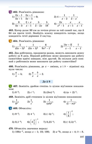 Раціональні вирази
107
462. Ðîçâ’ÿæіòü ðіâíÿííÿ:
1) ; 2) ;
3) ; 4) .
463. Êàòåð äîëàє 80 êì çà òå÷ієþ ðі÷êè çà òîé ñàìèé ÷àñ, ùî é
64 êì ïðîòè òå÷ії. Çíàéäіòü âëàñíó øâèäêіñòü êàòåðà, ÿêùî
øâèäêіñòü òå÷ії äîðіâíþє 2 êì/ãîä.
464. Ðîçâ’ÿæіòü ðіâíÿííÿ:
1) ; 2) .
465. Äâà ðîáіòíèêè, ïðàöþþ÷è ðàçîì, ìîæóòü âèêîíàòè äåÿêó
ðîáîòó çà 8 äíіâ. Ïåðøèé ðîáіòíèê ìîæå âèêîíàòè öþ ðîáîòó
ñàìîñòіéíî âäâі÷і øâèäøå, íіæ äðóãèé. Çà ñêіëüêè äíіâ êîæ-
íèé ç ðîáіòíèêіâ ìîæå âèêîíàòè öþ ðîáîòó ñàìîñòіéíî?
466. Ðîçâ’ÿæіòü ðіâíÿííÿ, äå x – çìіííà, a і b – âіäìіííі âіä
íóëÿ ÷èñëà:
1) ; 2) .
467. Çàìіíіòü äðîáîì ñòåïіíü іç öіëèì âіä’єìíèì ïîêàçíè-
êîì:
1) 8–3; 2) c–1; 3) (3m)–2; 4) (a + 2)–5.
468. Çàìіíіòü äðіá ñòåïåíåì іç öіëèì âіä’єìíèì ïîêàçíèêîì:
1) ; 2) ; 3) ; 4) .
469. Îá÷èñëіòü:
1) 9–2; 2) 4–1; 3) (–5)–1; 4) ;
5) 0,1–3; 6) ; 7) 0,25–4; 8) (–2,5)–3.
470. Îá÷èñëіòü çíà÷åííÿ âèðàçó:
1) 100x–2, ÿêùî x  1; 10; 100; 2) a–3b, ÿêùî a  4; b  8.
Äî § 9
 