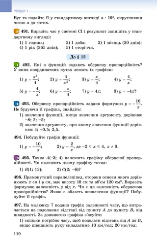 РОЗДІЛ 1
110
Áóã òà ïîäàéòå її ó ñòàíäàðòíîìó âèãëÿäі a · 10n, îêðóãëèâøè
÷èñëî a äî ñîòèõ.
. Âèðàçіòü ÷àñ ó ñèñòåìі ÑІ і ðåçóëüòàò çàïèøіòü ó ñòàí-
äàðòíîìó âèãëÿäі:
1) 1 ãîäèíà; 2) 1 äîáà; 3) 1 ìіñÿöü (30 äíіâ);
4) 1 ðіê (365 äíіâ); 5) 1 ñòîðі÷÷ÿ.
. ßêі ç ôóíêöіé çàäàþòü îáåðíåíó ïðîïîðöіéíіñòü?
Ó ÿêèõ êîîðäèíàòíèõ êóòàõ ëåæàòü їõ ãðàôіêè:
1) ; 2) ; 3) ; 4) ;
5) ; 6) ; 7) ; 8) ?
. Îáåðíåíó ïðîïîðöіéíіñòü çàäàíî ôîðìóëîþ .
Íå áóäóþ÷è її ãðàôіêà, çíàéäіòü:
1) çíà÷åííÿ ôóíêöії, ÿêùî çíà÷åííÿ àðãóìåíòó äîðіâíþє
–8; 2; –5;
2) çíà÷åííÿ àðãóìåíòó, ïðè ÿêîìó çíà÷åííÿ ôóíêöії äîðіâ-
íþє 4; –0,5; 2,5.
494. Ïîáóäóéòå ãðàôіê ôóíêöії:
1) ; 2) , äå –2 J x J 4, x  0.
. Òî÷êà A(–3; 4) íàëåæèòü ãðàôіêó îáåðíåíîї ïðîïîð-
öіéíîñòі. ×è íàëåæèòü öüîìó ãðàôіêó òî÷êà:
1) B(1; 12); 2) C(2; –6)?
496. Ïðÿìîêóòíèé ïàðàëåëåïіïåä, ñòîðîíè îñíîâè ÿêîãî äîðіâ-
íþþòü x ñì і y ñì, ìàє âèñîòó 10 ñì òà îá’єì 120 ñì3. Âèðàçіòü
ôîðìóëîþ çàëåæíіñòü y âіä x. ×è є öÿ çàëåæíіñòü îáåðíåíîþ
ïðîïîðöіéíіñòþ? ßêîþ є îáëàñòü âèçíà÷åííÿ ôóíêöії? Ïîáó-
äóéòå її ãðàôіê.
497. Íà ìàëþíêó 7 ïîäàíî ãðàôіê çàëåæíîñòі ÷àñó, ùî âèòðà-
÷àєòüñÿ íà ïîäîëàííÿ âіäñòàíі âіä ïóíêòó A äî ïóíêòó B, âіä
øâèäêîñòі. Çà äîïîìîãîþ ãðàôіêà ç’ÿñóéòå:
1) ñêіëüêè ïîòðіáíî ÷àñó, ùîá ïîäîëàòè âіäñòàíü âіä A äîA B,
ÿêùî øâèäêіñòü ðóõó ñêëàäàòèìå 10 êì/ãîä; 20 êì/ãîä;
Äî § 12
 