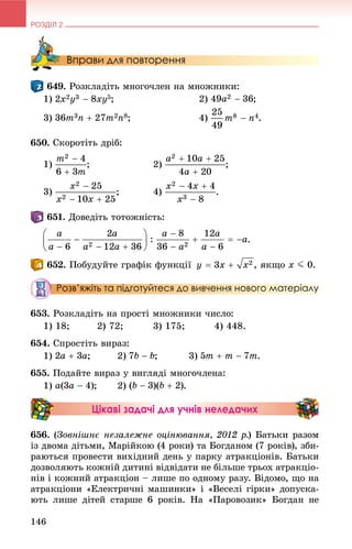 РОЗДІЛ 2
146
Вправи для повторення
. Ðîçêëàäіòü ìíîãî÷ëåí íà ìíîæíèêè:
1) ; 2) ;
3) ; 4) .
650. Ñêîðîòіòü äðіá:
1) ; 2)
3) .
. Äîâåäіòü òîòîæíіñòü:
.
. Ïîáóäóéòå ãðàôіê ôóíêöії , ÿêùî x J 0.
Розв’яжіть та підготуйтеся до вивчення нового матеріалу
653. Ðîçêëàäіòü íà ïðîñòі ìíîæíèêè ÷èñëî:
1) 18; 2) 72; 3) 175; 4) 448.
654. Ñïðîñòіòü âèðàç:
1) ; 2) ; 3) .
655. Ïîäàéòå âèðàç ó âèãëÿäі ìíîãî÷ëåíà:
1) ; 2) .
Цікаві задачі для учнів неледачих
656. (Çîâíіøíє íåçàëåæíå îöіíþâàííÿ, 2012 ð.) Áàòüêè ðàçîì
іç äâîìà äіòüìè, Ìàðіéêîþ (4 ðîêè) òà Áîãäàíîì (7 ðîêіâ), çáè-
ðàþòüñÿ ïðîâåñòè âèõіäíèé äåíü ó ïàðêó àòðàêöіîíіâ. Áàòüêè
äîçâîëÿþòü êîæíіé äèòèíі âіäâіäàòè íå áіëüøå òðüîõ àòðàêöіî-
íіâ і êîæíèé àòðàêöіîí – ëèøå ïî îäíîìó ðàçó. Âіäîìî, ùî íà
àòðàêöіîíè «Åëåêòðè÷íі ìàøèíêè» і «Âåñåëі ãіðêè» äîïóñêà-
þòü ëèøå äіòåé ñòàðøå 6 ðîêіâ. Íà «Ïàðîâîçèê» Áîãäàí íå
 