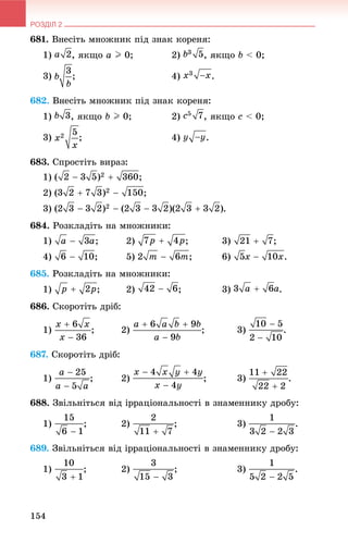 РОЗДІЛ 2
154
681. Âíåñіòü ìíîæíèê ïіä çíàê êîðåíÿ:
1) , ÿêùî a I 0; 2) , ÿêùî b < 0;
3) ; 4) .
682. Âíåñіòü ìíîæíèê ïіä çíàê êîðåíÿ:
1) , ÿêùî b I 0; 2) , ÿêùî c < 0;
3) ; 4) .
683. Ñïðîñòіòü âèðàç:
1)
2) ;
3) .
684. Ðîçêëàäіòü íà ìíîæíèêè:
1) ; 2) ; 3) ;
4) ; 5) ; 6) .
685. Ðîçêëàäіòü íà ìíîæíèêè:
1) ; 2) ; 3) .
686. Ñêîðîòіòü äðіá:
1) ; 2) ; 3) .
687. Ñêîðîòіòü äðіá:
1) ; 2) ; 3)
688. Çâіëüíіòüñÿ âіä іððàöіîíàëüíîñòі â çíàìåííèêó äðîáó:
1) ; 2) ; 3) .
689. Çâіëüíіòüñÿ âіä іððàöіîíàëüíîñòі â çíàìåííèêó äðîáó:
1) ; 2) ; 3) .
 