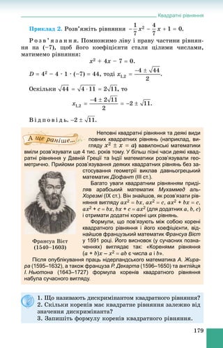 Квадратні рівняння
179
Ïðèêëàä 2. Ðîçâ’ÿæіòü ðіâíÿííÿ .
Ð î ç â ’ ÿ ç à í í ÿ. Ïîìíîæèìî ëіâó і ïðàâó ÷àñòèíè ðіâíÿí-
íÿ íà (–7), ùîá éîãî êîåôіöієíòè ñòàëè öіëèìè ÷èñëàìè,
ìàòèìåìî ðіâíÿííÿ:
x2 + 4x – 7  0.
D  42 – 4 · 1 · (–7)  44, òîäі
Îñêіëüêè òî
.
Â і ä ï î â і ä ü. .
Неповні квадратні рівняння та деякі види
повних квадратних рівнянь (наприклад, ви-
гляду ) вавилонські математики
вміли розв’язувати ще 4 тис. років тому. У більш пізні часи деякі квад-
ратні рівняння у Давній Греції та Індії математики розв’язували гео-
метрично. Прийоми розв’язування деяких квадратних рівнянь без за-
стосування геометрії виклав давньогрецький
математик Діофант (III ст.).
Багато уваги квадратним рівнянням приді-
ляв арабський математик Мухаммед аль-
Хорезмі (IX ст.). Він знайшов, як розв’язати рів-і
няння вигляду ax2  bx, ax2  c, ax2 + bx  c,
ax2 + c  bx, bx + c  ax2 (для додатних a, b, c)
і отримати додатні корені цих рівнянь.
Формули, що пов’язують між собою корені
квадратного рівняння і його коефіцієнти, від-
найшов французький математик Франсуа Вієт
у 1591 році. Його висновок (у сучасних позна-
ченнях) виглядає так: «Коренями рівняння
(a + b)x – x2  ab є числа a і b».
Після опублікування праць нідерландського математика А. Жира-
ра (1595–1632), а також француза Р. Декарта (1596–1650) та англійця
І. Ньютона (1643–1727) формула коренів квадратного рівняння
набула сучасного вигляду.
Ôðàíñóà Âієò
(1540–1603)
1. Ùî íàçèâàþòü äèñêðèìіíàíòîì êâàäðàòíîãî ðіâíÿííÿ?
2. Ñêіëüêè êîðåíіâ ìàє êâàäðàòíå ðіâíÿííÿ çàëåæíî âіä
çíà÷åííÿ äèñêðèìіíàíòà?
3. Çàïèøіòü ôîðìóëó êîðåíіâ êâàäðàòíîãî ðіâíÿííÿ.
 