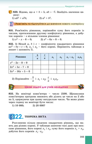 Квадратні рівняння
183
830. Âіäîìî, ùî a + b  5, ab  –7. Çíàéäіòü çíà÷åííÿ âè-
ðàçó:
1) ab2 + a2b; 2) a2 + b2.
Розв’яжіть та підготуйтеся до вивчення нового матеріалу
831. Ðîçâ’ÿæіòü ðіâíÿííÿ, ïîðіâíÿéòå ñóìó éîãî êîðåíіâ іç
÷èñëîì, ïðîòèëåæíèì äðóãîìó êîåôіöієíòó ðіâíÿííÿ, à äîáó-
òîê êîðåíіâ – ç âіëüíèì ÷ëåíîì ðіâíÿííÿ:
1) ; 2) .
832. 1) Íåõàé a, b і c – êîåôіöієíòè êâàäðàòíîãî ðіâíÿííÿ
, x1 і x2 – éîãî êîðåíі. Ïåðåíåñіòü òàáëèöþ â
çîøèò і çàïîâíіòü її.
Ðіâíÿííÿ
2) Ïîðіâíÿéòå і ; і .
Цікаві задачі для учнів неледачих
833. Íà ìîíіòîðі êîìï’þòåðà – ÷èñëî 2500. Ùîõâèëèíè
êîìï’þòåðíà ïðîãðàìà ìíîæèòü àáî äіëèòü öå ÷èñëî íà 2 àáî
íà 5, îäåðæóþ÷è ïðè öüîìó íàòóðàëüíå ÷èñëî. ×è ìîæå ðіâíî
÷åðåç ãîäèíó íà ìîíіòîðі áóòè ÷èñëî:
1) 10 000; 2) 20 000?
Ðîçãëÿíåìî êіëüêà çâåäåíèõ êâàäðàòíèõ ðіâíÿíü, ùî ìà-
þòü äâà ðіçíèõ êîðåíі. Ó òàáëèöþ çàíåñåìî òàêі äàíі ïðî íèõ:
ñàìå ðіâíÿííÿ, éîãî êîðåíі x1 і x2, ñóìó éîãî êîðåíіâ x1 + x2,
äîáóòîê éîãî êîðåíіâ x1 · x2.
ÒÅÎÐÅÌÀ ÂІЄÒÀ
22.
 