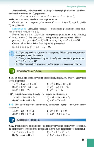 Квадратні рівняння
187
Àíàëîãі÷íî, ïіäñòàâèìî â ëіâó ÷àñòèíó ðіâíÿííÿ çàìіñòü
çìіííîї x ÷èñëî ï. Îäåðæèìî:
n2 – (m + n)n + mn  n2 – mn – n2 + mn  0,
òîáòî n – òàêîæ êîðіíü öüîãî ðіâíÿííÿ.
Îòæå, m і n – êîðåíі ðіâíÿííÿ x2 + px + q  0, ùî é òðåáà
áóëî äîâåñòè.
Ïðèêëàä 5. Ñêëàäіòü çâåäåíå êâàäðàòíå ðіâíÿííÿ, êîðåíÿ-
ìè ÿêîãî є ÷èñëà –5 і 2.
Ð î ç â ’ ÿ ç à í í ÿ. Øóêàíå êâàäðàòíå ðіâíÿííÿ ìàє âèãëÿä
x2 + px + q  0. Çà òåîðåìîþ, îáåðíåíîþ äî òåîðåìè Âієòà:
p  –(x1 + x2)  –(–5 + 2)  3; q  x1 · x2  –5 · 2  –10.
Îòæå, x2 + 3x – 10  0 – øóêàíå ðіâíÿííÿ.
Â і ä ï î â і ä ü. x2 + 3x – 10  0.
Початковий рівень
834. (Óñíî.) Íå ðîçâ’ÿçóþ÷è ðіâíÿííÿ, çíàéäіòü ñóìó і äîáóòîê
éîãî êîðåíіâ:
1) ; 2) ;
3) ; 4) ;
5) ; 6) .
835. Çíàéäіòü ñóìó і äîáóòîê êîðåíіâ ðіâíÿííÿ:
1) ; 2) ;
3) ; 4) .
836. Íå ðîçâ’ÿçóþ÷è ðіâíÿííÿ, çíàéäіòü ñóìó і äîáóòîê éîãî
êîðåíіâ:
1) ; 2) ;
3) ; 4) .
Середній рівень
837. Ðîçâ’ÿæіòü ðіâíÿííÿ, âèêîðèñòîâóþ÷è ôîðìóëó êîðåíіâ,
òà ïåðåâіðòå іñòèííіñòü òåîðåìè Âієòà äëÿ êîæíîãî ç ðіâíÿíü:
1) ; 2) ;
3) ; 4) .
1. Ñôîðìóëþéòå і äîâåäіòü òåîðåìó Âієòà äëÿ çâåäåíîãî
êâàäðàòíîãî ðіâíÿííÿ.
2. ×îìó äîðіâíþþòü ñóìà і äîáóòîê êîðåíіâ ðіâíÿííÿ
ax2 + bx + c = 0?
3. Ñôîðìóëþéòå òåîðåìó, îáåðíåíó äî òåîðåìè Âієòà.
 