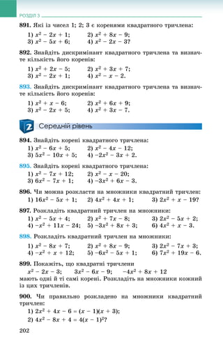 РОЗДІЛ 3
202
891. ßêі іç ÷èñåë 1; 2; 3 є êîðåíÿìè êâàäðàòíîãî òðè÷ëåíà:
1) x2 – 2x + 1; 2) x2 + 8x – 9;
3) x2 – 5x + 6; 4) x2 – 2x – 3?
892. Çíàéäіòü äèñêðèìіíàíò êâàäðàòíîãî òðè÷ëåíà òà âèçíà÷-
òå êіëüêіñòü éîãî êîðåíіâ:
1) x2 + 2x – 5; 2) x2 + 3x + 7;
3) x2 – 2x + 1; 4) x2 – x – 2.
893. Çíàéäіòü äèñêðèìіíàíò êâàäðàòíîãî òðè÷ëåíà òà âèçíà÷-
òå êіëüêіñòü éîãî êîðåíіâ:
1) x2 + x – 6; 2) x2 + 6x + 9;
3) x2 – 2x + 5; 4) x2 + 3x – 7.
Середній рівень
894. Çíàéäіòü êîðåíі êâàäðàòíîãî òðè÷ëåíà:
1) x2 – 6x + 5; 2) x2 – 4x – 12;
3) 5x2 – 10x + 5; 4) –2x2 – 3x + 2.
895. Çíàéäіòü êîðåíі êâàäðàòíîãî òðè÷ëåíà:
1) x2 – 7x + 12; 2) x2 – x – 20;
3) 6x2 – 7x + 1; 4) –3x2 + 6x – 3.
896. ×è ìîæíà ðîçêëàñòè íà ìíîæíèêè êâàäðàòíèé òðè÷ëåí:
1) 16x2 – 5x + 1; 2) 4x2 + 4x + 1; 3) 2x2 + x – 19?
897. Ðîçêëàäіòü êâàäðàòíèé òðè÷ëåí íà ìíîæíèêè:
1) x2 – 5x + 4; 2) x2 + 7x – 8; 3) 2x2 – 5x + 2;
4) –x2 + 11x – 24; 5) –3x2 + 8x + 3; 6) 4x2 + x – 3.
898. Ðîçêëàäіòü êâàäðàòíèé òðè÷ëåí íà ìíîæíèêè:
1) x2 – 8x + 7; 2) x2 + 8x – 9; 3) 2x2 – 7x + 3;
4) –x2 + x + 12; 5) –6x2 – 5x + 1; 6) 7x2 + 19x – 6.
899. Ïîêàæіòü, ùî êâàäðàòíі òðè÷ëåíè
x2 – 2x – 3; 3x2 – 6x – 9; –4x2 + 8x + 12
ìàþòü îäíі é òі ñàìі êîðåíі. Ðîçêëàäіòü íà ìíîæíèêè êîæíèé
іç öèõ òðè÷ëåíіâ.
900. ×è ïðàâèëüíî ðîçêëàäåíî íà ìíîæíèêè êâàäðàòíèé
òðè÷ëåí:
1) 2x2 + 4x – 6  (x – 1)(x + 3);
2) 4x2 – 8x + 4  4(x – 1)2?
 