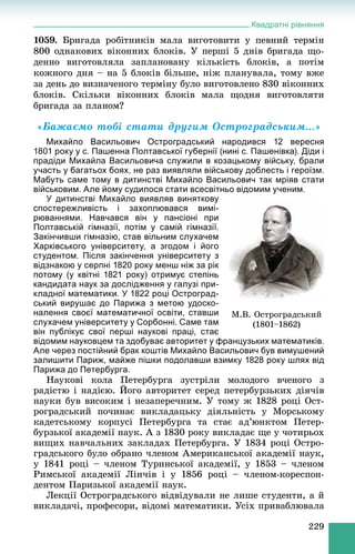 Квадратні рівняння
229
1059. Áðèãàäà ðîáіòíèêіâ ìàëà âèãîòîâèòè ó ïåâíèé òåðìіí
800 îäíàêîâèõ âіêîííèõ áëîêіâ. Ó ïåðøі 5 äíіâ áðèãàäà ùî-
äåííî âèãîòîâëÿëà çàïëàíîâàíó êіëüêіñòü áëîêіâ, à ïîòіì
êîæíîãî äíÿ – íà 5 áëîêіâ áіëüøå, íіæ ïëàíóâàëà, òîìó âæå
çà äåíü äî âèçíà÷åíîãî òåðìіíó áóëî âèãîòîâëåíî 830 âіêîííèõ
áëîêіâ. Ñêіëüêè âіêîííèõ áëîêіâ ìàëà ùîäíÿ âèãîòîâëÿòè
áðèãàäà çà ïëàíîì?
«Áàæàєìî òîáі ñòàòè äðóãèì Îñòðîãðàäñüêèì…»
Михайло Васильович Остроградський народився 12 вересня
1801 року у с. Пашенна Полтавської губернії (нині с. Пашенівка). Діди і
прадіди Михайла Васильовича служили в козацькому війську, брали
участь у багатьох боях, не раз виявляли військову доблесть і героїзм.
Мабуть саме тому в дитинстві Михайло Васильович так мріяв стати
військовим. Але йому судилося стати всесвітньо відомим ученим.
У дитинстві Михайло виявляв виняткову
спостережливість і захоплювався вимі-
рюваннями. Навчався він у пансіоні при
Полтавській гімназії, потім у самій гімназії.
Закінчивши гімназію, став вільним слухачем
Харківського університету, а згодом і його
студентом. Після закінчення університету з
відзнакою у серпні 1820 року менш ніж за рік
потому (у квітні 1821 року) отримує степінь
кандидата наук за дослідження у галузі при-
кладної математики. У 1822 році Остроград-
ський вирушає до Парижа з метою удоско-
налення своєї математичної освіти, ставши
слухачем університету у Сорбонні. Саме там
він публікує свої перші наукові праці, стає
відомим науковцем та здобуває авторитет у французьких математиків.
Але через постійний брак коштів Михайло Васильович був вимушений
залишити Париж, майже пішки подолавши взимку 1828 року шлях від
Парижа до Петербурга.
Íàóêîâі êîëà Ïåòåðáóðãà çóñòðіëè ìîëîäîãî â÷åíîãî ç
ðàäіñòþ і íàäієþ. Éîãî àâòîðèòåò ñåðåä ïåòåðáóðçüêèõ äіÿ÷іâ
íàóêè áóâ âèñîêèì і íåçàïåðå÷íèì. Ó òîìó æ 1828 ðîöі Îñò-
ðîãðàäñüêèé ïî÷èíàє âèêëàäàöüêó äіÿëüíіñòü ó Ìîðñüêîìó
êàäåòñüêîìó êîðïóñі Ïåòåðáóðãà òà ñòàє àä’þíêòîì Ïåòåð-
áóðçüêîї àêàäåìії íàóê. À ç 1830 ðîêó âèêëàäàє ùå ó ÷îòèðüîõ
âèùèõ íàâ÷àëüíèõ çàêëàäàõ Ïåòåðáóðãà. Ó 1834 ðîöі Îñòðî-
ãðàäñüêîãî áóëî îáðàíî ÷ëåíîì Àìåðèêàíñüêîї àêàäåìії íàóê,
ó 1841 ðîöі – ÷ëåíîì Òóðèíñüêîї àêàäåìії, ó 1853 – ÷ëåíîì
Ðèìñüêîї àêàäåìії Ëіí÷іâ і ó 1856 ðîöі – ÷ëåíîì-êîðåñïîí-
äåíòîì Ïàðèçüêîї àêàäåìії íàóê.
Ëåêöії Îñòðîãðàäñüêîãî âіäâіäóâàëè íå ëèøå ñòóäåíòè, à é
âèêëàäà÷і, ïðîôåñîðè, âіäîìі ìàòåìàòèêè. Óñіõ ïðèâàáëþâàëà
Ì.Â. Îñòðîãðàäñüêèé
(1801–1862)
 