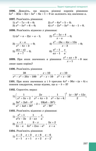 Задачі підвищеної складності
237
1096. Äîâåäіòü, ùî ìîäóëü ðіçíèöі êîðåíіâ ðіâíÿííÿ
íå çàëåæèòü âіä çíà÷åííÿ a.
1097. Ðîçâ’ÿæіòü ðіâíÿííÿ:
1) ; 2) ;
3) ; 4)
1098. Ðîçâ’ÿæіòü âіäíîñíî x ðіâíÿííÿ:
1) ; 2) ;
3) ; 4) ;
5) ; 6) .
1099. Ïðè ÿêèõ çíà÷åííÿõ a ðіâíÿííÿ ìàє
ëèøå îäèí êîðіíü?
1100. Ðîçâ’ÿæіòü ðіâíÿííÿ
.
1101. Ïðè ÿêèõ çíà÷åííÿõ a і b òðè÷ëåí є
ïîâíèì êâàäðàòîì, ÿêùî âіäîìî, ùî a – b  3?
1102. Ñïðîñòіòü âèðàç:
1) ;
2) .
1103. Ðîçâ’ÿæіòü âіäíîñíî x ðіâíÿííÿ:
1) ;
2) .
1104. Ðîçâ’ÿæіòü ðіâíÿííÿ:
1) ;
 