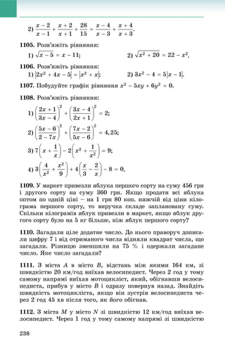 238
2) .
1105. Ðîçâ’ÿæіòü ðіâíÿííÿ:
1) ; 2) .
1106. Ðîçâ’ÿæіòü ðіâíÿííÿ:
1) .
1107. Ïîáóäóéòå ãðàôіê ðіâíÿííÿ .
1108. Ðîçâ’ÿæіòü ðіâíÿííÿ:
1) ;
2)
3) ;
4) .
1109. Ó ìàðêåò ïðèâåçëè ÿáëóêà ïåðøîãî ñîðòó íà ñóìó 456 ãðí
і äðóãîãî ñîðòó íà ñóìó 360 ãðí. ßêùî ïðîäàòè âñі ÿáëóêà
îïòîì ïî îäíіé öіíі – íà 1 ãðí 80 êîï. íèæ÷іé âіä öіíè êіëî-
ãðàìà ïåðøîãî ñîðòó, òî âèðó÷êà ñêëàäå çàïëàíîâàíó ñóìó.
Ñêіëüêè êіëîãðàìіâ ÿáëóê ïðèâåçëè â ìàðêåò, ÿêùî ÿáëóê äðó-
ãîãî ñîðòó áóëî íà 5 êã áіëüøå, íіæ ÿáëóê ïåðøîãî ñîðòó?
1110. Çàãàäàëè öіëå äîäàòíå ÷èñëî. Äî íüîãî ïðàâîðó÷ äîïèñà-
ëè öèôðó 7 і âіä îòðèìàíîãî ÷èñëà âіäíÿëè êâàäðàò ÷èñëà, ùî
çàãàäàëè. Ðіçíèöþ çìåíøèëè íà 75 % і îäåðæàëè çàãàäàíå
÷èñëî. ßêå ÷èñëî çàãàäàëè?
1111. Ç ìіñòà A â ìіñòî B, âіäñòàíü ìіæ ÿêèìè 164 êì, çі
øâèäêіñòþ 20 êì/ãîä âèїõàâ âåëîñèïåäèñò. ×åðåç 2 ãîä ó òîìó
ñàìîìó íàïðÿìі âèїõàâ ìîòîöèêëіñò, ÿêèé, îáіãíàâøè âåëîñè-
ïåäèñòà, ïðèáóâ ó ìіñòî B і îäðàçó ïîâåðíóâ íàçàä. Çíàéäіòü
øâèäêіñòü ìîòîöèêëіñòà, ÿêùî âіí çóñòðіâ âåëîñèïåäèñòà ÷å-
ðåç 2 ãîä 45 õâ ïіñëÿ òîãî, ÿê éîãî îáіãíàâ.
1112. Ç ìіñòà M ó ìіñòî N çі øâèäêіñòþ 12 êì/ãîä âèїõàâ âå-
ëîñèïåäèñò. ×åðåç 1 ãîä ó òîìó ñàìîìó íàïðÿìі çі øâèäêіñòþ
 